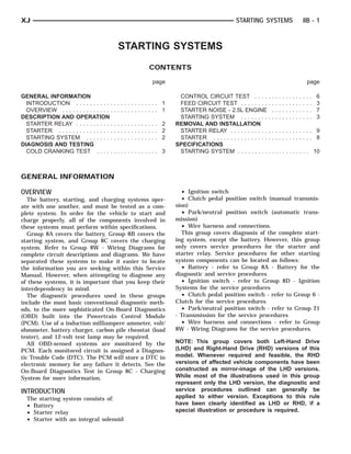 XJ                                                                                         STARTING SYSTEMS                8B - 1



                                             STARTING SYSTEMS
                                                      CONTENTS

                                                       page                                                                  page

GENERAL INFORMATION                                            CONTROL CIRCUIT TEST . . . . . . . . . . . . . . . . .              6
  INTRODUCTION . . . . . . . . . . .        ............. 1    FEED CIRCUIT TEST . . . . . . . . . . . . . . . . . . . . .         3
  OVERVIEW . . . . . . . . . . . . . . .    ............. 1    STARTER NOISE - 2.5L ENGINE . . . . . . . . . . . .                 7
DESCRIPTION AND OPERATION                                      STARTING SYSTEM . . . . . . . . . . . . . . . . . . . . .           3
  STARTER RELAY . . . . . . . . . . .       ............. 2   REMOVAL AND INSTALLATION
  STARTER . . . . . . . . . . . . . . . .   ............. 2    STARTER RELAY . . . . . . . . . . . . . . . . . . . . . . . .        9
  STARTING SYSTEM . . . . . . . .           ............. 2    STARTER . . . . . . . . . . . . . . . . . . . . . . . . . . . . .    8
DIAGNOSIS AND TESTING                                         SPECIFICATIONS
  COLD CRANKING TEST . . . . .              ............. 3    STARTING SYSTEM . . . . . . . . . . . . . . . . . . . . .           10



GENERAL INFORMATION

OVERVIEW                                                        • Ignition switch
   The battery, starting, and charging systems oper-            • Clutch pedal position switch (manual transmis-
ate with one another, and must be tested as a com-            sion)
plete system. In order for the vehicle to start and             • Park/neutral position switch (automatic trans-
charge properly, all of the components involved in            mission)
these systems must perform within specifications.               • Wire harness and connections.
   Group 8A covers the battery, Group 8B covers the             This group covers diagnosis of the complete start-
starting system, and Group 8C covers the charging             ing system, except the battery. However, this group
system. Refer to Group 8W - Wiring Diagrams for               only covers service procedures for the starter and
complete circuit descriptions and diagrams. We have           starter relay. Service procedures for other starting
separated these systems to make it easier to locate           system components can be located as follows:
the information you are seeking within this Service             • Battery - refer to Group 8A - Battery for the
Manual. However, when attempting to diagnose any              diagnostic and service procedures
of these systems, it is important that you keep their           • Ignition switch - refer to Group 8D - Ignition
interdependency in mind.                                      Systems for the service procedures
   The diagnostic procedures used in these groups               • Clutch pedal position switch - refer to Group 6 -
include the most basic conventional diagnostic meth-          Clutch for the service procedures
ods, to the more sophisticated On-Board Diagnostics             • Park/neutral position switch - refer to Group 21
(OBD) built into the Powertrain Control Module                - Transmission for the service procedures
(PCM). Use of a induction milliampere ammeter, volt/            • Wire harness and connections - refer to Group
ohmmeter, battery charger, carbon pile rheostat (load         8W - Wiring Diagrams for the service procedures.
tester), and 12-volt test lamp may be required.
   All OBD-sensed systems are monitored by the                NOTE: This group covers both Left-Hand Drive
PCM. Each monitored circuit is assigned a Diagnos-            (LHD) and Right-Hand Drive (RHD) versions of this
tic Trouble Code (DTC). The PCM will store a DTC in           model. Whenever required and feasible, the RHD
electronic memory for any failure it detects. See the         versions of affected vehicle components have been
On-Board Diagnostics Test in Group 8C - Charging              constructed as mirror-image of the LHD versions.
System for more information.                                  While most of the illustrations used in this group
                                                              represent only the LHD version, the diagnostic and
INTRODUCTION                                                  service procedures outlined can generally be
  The starting system consists of:                            applied to either version. Exceptions to this rule
  • Battery                                                   have been clearly identified as LHD or RHD, if a
  • Starter relay                                             special illustration or procedure is required.
  • Starter with an integral solenoid
 
