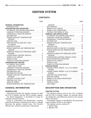 XJ                                                                                                                   IGNITION SYSTEM               8D - 1



                                                  IGNITION SYSTEM
                                                                     CONTENTS

                                                                         page                                                                        page

GENERAL INFORMATION                                                                     SENSOR . . . . . . . . . . . . . . . . . . . . . . . . . . . . .   8
  INTRODUCTION . . . . . . . . . . . . . . . . . . .         ..... 1                  MAP SENSOR . . . . . . . . . . . . . . . . . . . . . . . . . .       7
DESCRIPTION AND OPERATION                                                             SPARK PLUG CABLES . . . . . . . . . . . . . . . . . . .              8
  AUTOMATIC SHUTDOWN (ASD) RELAY .                           .   .   .   .   .   3    SPARK PLUG CONDITIONS . . . . . . . . . . . . . . .                  9
  CAMSHAFT POSITION SENSOR . . . . . . .                     .   .   .   .   .   3    TESTING FOR SPARK AT COIL . . . . . . . . . . . . .                  4
  CRANKSHAFT POSITION SENSOR . . . . .                       .   .   .   .   .   3   REMOVAL AND INSTALLATION
  DISTRIBUTOR . . . . . . . . . . . . . . . . . . . . .      .   .   .   .   .   2    AUTOMATIC SHUTDOWN (ASD) RELAY . . . . .                             13
  ENGINE COOLANT TEMPERATURE                                                          CAMSHAFT POSITION SENSOR . . . . . . . . . . .                       14
    SENSOR . . . . . . . . . . . . . . . . . . . . . . . .   ..... 4                  CRANKSHAFT POSITION SENSOR . . . . . . . . .                         13
  IGNITION COIL . . . . . . . . . . . . . . . . . . . .      ..... 3                  DISTRIBUTOR . . . . . . . . . . . . . . . . . . . . . . . . .        15
  IGNITION SWITCH AND KEY LOCK                                                        ENGINE COOLANT TEMPERATURE
    CYLINDER . . . . . . . . . . . . . . . . . . . . . .     ..... 4                    SENSOR . . . . . . . . . . . . . . . . . . . . . . . . . . . .     15
  IGNITION SYSTEM . . . . . . . . . . . . . . . . .          ..... 1                  IGNITION COIL . . . . . . . . . . . . . . . . . . . . . . . .        12
  INTAKE MANIFOLD AIR TEMPERATURE                                                     IGNITION SWITCH AND KEY CYLINDER . . . . .                           18
    SENSOR . . . . . . . . . . . . . . . . . . . . . . . .   ..... 4                  INTAKE MANIFOLD AIR TEMPERATURE
  MANIFOLD ABSOLUTE PRESSURE (MAP)                                                      SENSOR . . . . . . . . . . . . . . . . . . . . . . . . . . . .     15
    SENSOR . . . . . . . . . . . . . . . . . . . . . . . .   .   .   .   .   .   4    MANIFOLD ABSOLUTE PRESSURE (MAP)
  POWERTRAIN CONTROL MODULE . . . . .                        .   .   .   .   .   2      SENSOR . . . . . . . . . . . . . . . . . . . . . . . . . . . .     15
  SPARK PLUG CABLES . . . . . . . . . . . . . .              .   .   .   .   .   2    POWERTRAIN CONTROL MODULE (PCM) . . .                                18
  SPARK PLUGS . . . . . . . . . . . . . . . . . . . .        .   .   .   .   .   2    SHIFTER/IGNITION INTERLOCK . . . . . . . . . . .                     20
  THROTTLE POSITION SENSOR . . . . . . .                     .   .   .   .   .   4    SPARK PLUG CABLES . . . . . . . . . . . . . . . . . . .              11
DIAGNOSIS AND TESTING                                                                 SPARK PLUGS . . . . . . . . . . . . . . . . . . . . . . . .          12
  AUTOMATIC SHUTDOWN                                                                  THROTTLE POSITION SENSOR . . . . . . . . . . .                       15
    (ASD) RELAY TEST . . . . . . . . . . . . . . .           .   .   .   .   .   4   SPECIFICATIONS
  CAMSHAFT POSITION SENSOR . . . . . . .                     .   .   .   .   .   8    ENGINE FIRING ORDER—2.5L 4-CYLINDER
  CRANKSHAFT POSITION SENSOR . . . . .                       .   .   .   .   .   7      ENGINE . . . . . . . . . . . . . . . . . . . . . . . . . . . .     20
  DISTRIBUTOR CAP . . . . . . . . . . . . . . . . .          .   .   .   .   .   7    ENGINE FIRING ORDER—4.0L 6-CYLINDER
  DISTRIBUTOR ROTOR . . . . . . . . . . . . . .              .   .   .   .   .   7      ENGINE . . . . . . . . . . . . . . . . . . . . . . . . . . . .     20
  ENGINE COOLANT TEMPERATURE                                                          IGNITION COIL RESISTANCE . . . . . . . . . . . . .                   21
    SENSOR . . . . . . . . . . . . . . . . . . . . . . . .   .   .   .   .   .   8    IGNITION TIMING . . . . . . . . . . . . . . . . . . . . . .          20
  FAILURE TO START TEST . . . . . . . . . . . .              .   .   .   .   .   6    SPARK PLUG CABLE RESISTANCE . . . . . . . .                          21
  IGNITION COIL TEST . . . . . . . . . . . . . . . .         .   .   .   .   .   5    SPARK PLUGS . . . . . . . . . . . . . . . . . . . . . . . .          21
  IGNITION TIMING . . . . . . . . . . . . . . . . . .        .   .   .   .   .   7    TORQUE CHART . . . . . . . . . . . . . . . . . . . . . . .           21
  INTAKE MANIFOLD AIR TEMPERATURE                                                     VECI LABEL . . . . . . . . . . . . . . . . . . . . . . . . . . .     20

GENERAL INFORMATION                                                                  DESCRIPTION AND OPERATION
INTRODUCTION                                                                         IGNITION SYSTEM
  This group describes the ignition systems for both                                   The ignition systems used on the 2.5L 4–cylinder
the 2.5L 4–cylinder and the 4.0L 6–cylinder engines.                                 and the 4.0L 6–cylinder engine are basically identi-
  On Board Diagnostics is described in Group 25,                                     cal. Similarities and differences between the systems
Emission Control Systems.                                                            will be discussed.
  Group 0, Lubrication and Maintenance, contains                                       The ignition system is controlled by the powertrain
general maintenance information (in time or mileage                                  control module (PCM) on all engines.
intervals) for ignition related items. The Owner’s                                     The ignition system consists of:
Manual also contains maintenance information.                                          • Spark Plugs
                                                                                       • Ignition Coil
 