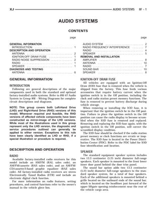 XJ                                                                                                                                          AUDIO SYSTEMS                8F - 1



                                                                AUDIO SYSTEMS
                                                                                        CONTENTS

                                                                                            page                                                                           page

GENERAL INFORMATION                                                                                      AUDIO SYSTEM . . . . . . . . . . . . . . . . . . . . . . . .            2
  INTRODUCTION . . . . . . . . . . .            ............. 1                                          RADIO FREQUENCY INTERFERENCE . . . . . . .                              7
DESCRIPTION AND OPERATION                                                                                RADIO . . . . . . . . . . . . . . . . . . . . . . . . . . . . . . . .   4
  ANTENNA . . . . . . . . . . . . . . . .       .   .   .   .   .   .   .   .   .   .   .   .   .   2    SPEAKER . . . . . . . . . . . . . . . . . . . . . . . . . . . . .       5
  IGNITION-OFF DRAW FUSE . .                    .   .   .   .   .   .   .   .   .   .   .   .   .   1   REMOVAL AND INSTALLATION
  RADIO NOISE SUPPRESSION .                     .   .   .   .   .   .   .   .   .   .   .   .   .   2    AMPLIFIER . . . . . . . . . . . . . . . . . . . . . . . . . . . .        8
  RADIO . . . . . . . . . . . . . . . . . . .   .   .   .   .   .   .   .   .   .   .   .   .   .   1    ANTENNA . . . . . . . . . . . . . . . . . . . . . . . . . . . .         10
  SPEAKER . . . . . . . . . . . . . . . .       .   .   .   .   .   .   .   .   .   .   .   .   .   1    RADIO . . . . . . . . . . . . . . . . . . . . . . . . . . . . . . . .    7
DIAGNOSIS AND TESTING                                                                                    SOUND BAR . . . . . . . . . . . . . . . . . . . . . . . . . .           10
  ANTENNA . . . . . . . . . . . . . . . .       ............. 6                                          SPEAKER . . . . . . . . . . . . . . . . . . . . . . . . . . . . .        8

GENERAL INFORMATION                                                                                     IGNITION-OFF DRAW FUSE
                                                                                                           All vehicles are equipped with an Ignition-Off
INTRODUCTION                                                                                            Draw (IOD) fuse that is removed when the vehicle is
   Following are general descriptions of the major                                                      shipped from the factory. This fuse feeds various
components used in both the standard and optional                                                       accessories that require battery current when the
factory-installed audio systems. Refer to 8W-47 Audio                                                   ignition switch is in the Off position, including the
System in Group 8W - Wiring Diagrams for complete                                                       clock and radio station preset memory functions. The
circuit descriptions and diagrams.                                                                      fuse is removed to prevent battery discharge during
                                                                                                        vehicle storage.
NOTE: This group covers both Left-Hand Drive                                                               When removing or installing the IOD fuse, it is
(LHD) and Right-Hand Drive (RHD) versions of this                                                       important that the ignition switch be in the Off posi-
model. Whenever required and feasible, the RHD                                                          tion. Failure to place the ignition switch in the Off
versions of affected vehicle components have been                                                       position can cause the radio display to become scram-
constructed as mirror-image of the LHD versions.                                                        bled when the IOD fuse is removed and replaced.
While most of the illustrations used in this group                                                      Removing and replacing the IOD fuse again, with the
represent only the LHD version, the diagnostic and                                                      ignition switch in the Off position, will correct the
service procedures outlined can generally be                                                            scrambled display condition.
applied to either version. Exceptions to this rule                                                         The IOD fuse should be checked if the radio station
have been clearly identified as LHD or RHD, if a                                                        preset memory or clock functions are erratic or inop-
special illustration or procedure is required.                                                          erative. The IOD fuse is located in the Power Distri-
                                                                                                        bution Center (PDC). Refer to the PDC label for IOD
                                                                                                        fuse identification and location.
DESCRIPTION AND OPERATION
                                                                                                        SPEAKER
RADIO                                                                                                     The standard equipment speaker system includes
  Available factory-installed radio receivers for this                                                  two 13.3 centimeter (5.25 inch) diameter full-range
model include an AM/FM (RAL sales code), an                                                             speakers. Each speaker is mounted to the front lower
AM/FM/cassette (RAS sales code), and an AM/FM/                                                          inner door panel behind the door trim panel.
CD/cassette/3-band graphic equalizer (RAZ sales                                                           The sound bar option adds two 13.3 centimeter
code). All factory-installed radio receivers are stereo                                                 (5.25 inch) diameter full-range speakers to the stan-
Electronically Tuned Radios (ETR) and include an                                                        dard speaker system, for a total of four speakers.
electronic digital clock function.                                                                      Each of the additional speakers is mounted behind a
  For more information on radio features, setting                                                       grille located on the outboard ends of the sound bar,
procedures, and control functions refer to the owner’s                                                  which is located on the headliner just forward of the
manual in the vehicle glove box.                                                                        upper liftgate opening reinforcement near the rear of
                                                                                                        the vehicle cargo area.
 