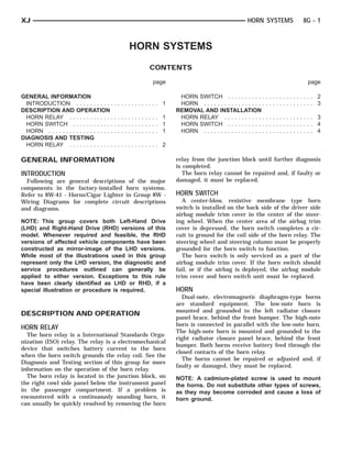 XJ                                                                                                HORN SYSTEMS         8G - 1



                                                   HORN SYSTEMS
                                                         CONTENTS

                                                          page                                                           page

GENERAL INFORMATION                                               HORN SWITCH . . . . . . . . . . .          .............. 2
  INTRODUCTION . . . . . . . . . . .           ............. 1    HORN . . . . . . . . . . . . . . . . . .   .............. 3
DESCRIPTION AND OPERATION                                        REMOVAL AND INSTALLATION
  HORN RELAY . . . . . . . . . . . . .         ............. 1    HORN RELAY . . . . . . . . . . . .         .............. 3
  HORN SWITCH . . . . . . . . . . . .          ............. 1    HORN SWITCH . . . . . . . . . . .          .............. 4
  HORN . . . . . . . . . . . . . . . . . . .   ............. 1    HORN . . . . . . . . . . . . . . . . . .   .............. 4
DIAGNOSIS AND TESTING
  HORN RELAY . . . . . . . . . . . . .         ............. 2

GENERAL INFORMATION                                              relay from the junction block until further diagnosis
                                                                 is completed.
INTRODUCTION                                                        The horn relay cannot be repaired and, if faulty or
  Following are general descriptions of the major                damaged, it must be replaced.
components in the factory-installed horn systems.
Refer to 8W-41 - Horns/Cigar Lighter in Group 8W -               HORN SWITCH
Wiring Diagrams for complete circuit descriptions                   A center-blow, resistive membrane type horn
and diagrams.                                                    switch is installed on the back side of the driver side
                                                                 airbag module trim cover in the center of the steer-
NOTE: This group covers both Left-Hand Drive                     ing wheel. When the center area of the airbag trim
(LHD) and Right-Hand Drive (RHD) versions of this                cover is depressed, the horn switch completes a cir-
model. Whenever required and feasible, the RHD                   cuit to ground for the coil side of the horn relay. The
versions of affected vehicle components have been                steering wheel and steering column must be properly
constructed as mirror-image of the LHD versions.                 grounded for the horn switch to function.
While most of the illustrations used in this group                  The horn switch is only serviced as a part of the
represent only the LHD version, the diagnostic and               airbag module trim cover. If the horn switch should
service procedures outlined can generally be                     fail, or if the airbag is deployed, the airbag module
applied to either version. Exceptions to this rule               trim cover and horn switch unit must be replaced.
have been clearly identified as LHD or RHD, if a
special illustration or procedure is required.                   HORN
                                                                   Dual-note, electromagnetic diaphragm-type horns
                                                                 are standard equipment. The low-note horn is
                                                                 mounted and grounded to the left radiator closure
DESCRIPTION AND OPERATION
                                                                 panel brace, behind the front bumper. The high-note
                                                                 horn is connected in parallel with the low-note horn.
HORN RELAY
                                                                 The high-note horn is mounted and grounded to the
  The horn relay is a International Standards Orga-
                                                                 right radiator closure panel brace, behind the front
nization (ISO) relay. The relay is a electromechanical
                                                                 bumper. Both horns receive battery feed through the
device that switches battery current to the horn
                                                                 closed contacts of the horn relay.
when the horn switch grounds the relay coil. See the
                                                                   The horns cannot be repaired or adjusted and, if
Diagnosis and Testing section of this group for more
                                                                 faulty or damaged, they must be replaced.
information on the operation of the horn relay.
  The horn relay is located in the junction block, on            NOTE: A cadmium-plated screw is used to mount
the right cowl side panel below the instrument panel             the horns. Do not substitute other types of screws,
in the passenger compartment. If a problem is                    as they may become corroded and cause a loss of
encountered with a continuously sounding horn, it                horn ground.
can usually be quickly resolved by removing the horn
 