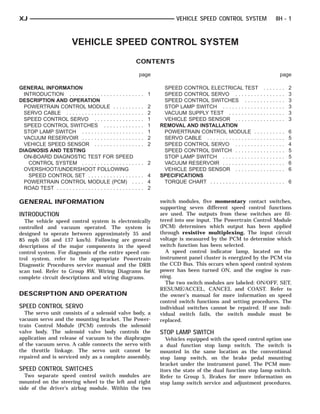 XJ                                                                                     VEHICLE SPEED CONTROL SYSTEM                                  8H - 1



                            VEHICLE SPEED CONTROL SYSTEM
                                                                CONTENTS

                                                                    page                                                                                 page

GENERAL INFORMATION                                                              SPEED CONTROL ELECTRICAL TEST                       .   .   .   .   .   .   .   2
  INTRODUCTION . . . . . . . . . . . . . . . . . . . . .        ... 1            SPEED CONTROL SERVO . . . . . . . .             .   .   .   .   .   .   .   .   3
DESCRIPTION AND OPERATION                                                        SPEED CONTROL SWITCHES . . . . .                .   .   .   .   .   .   .   .   3
  POWERTRAIN CONTROL MODULE . . . . . . .                       .   .   .   2    STOP LAMP SWITCH . . . . . . . . . . . .        .   .   .   .   .   .   .   .   3
  SERVO CABLE . . . . . . . . . . . . . . . . . . . . . .       .   .   .   2    VACUUM SUPPLY TEST . . . . . . . . . .          .   .   .   .   .   .   .   .   3
  SPEED CONTROL SERVO . . . . . . . . . . . . .                 .   .   .   1    VEHICLE SPEED SENSOR . . . . . . . .            .   .   .   .   .   .   .   .   3
  SPEED CONTROL SWITCHES . . . . . . . . . .                    .   .   .   1   REMOVAL AND INSTALLATION
  STOP LAMP SWITCH . . . . . . . . . . . . . . . . .            .   .   .   1    POWERTRAIN CONTROL MODULE . .                   .   .   .   .   .   .   .   .   6
  VACUUM RESERVOIR . . . . . . . . . . . . . . . . .            .   .   .   2    SERVO CABLE . . . . . . . . . . . . . . . . .   .   .   .   .   .   .   .   .   5
  VEHICLE SPEED SENSOR . . . . . . . . . . . . .                .   .   .   2    SPEED CONTROL SERVO . . . . . . . .             .   .   .   .   .   .   .   .   4
DIAGNOSIS AND TESTING                                                            SPEED CONTROL SWITCH . . . . . . . .            .   .   .   .   .   .   .   .   5
  ON-BOARD DIAGNOSTIC TEST FOR SPEED                                             STOP LAMP SWITCH . . . . . . . . . . . .        .   .   .   .   .   .   .   .   5
    CONTROL SYSTEM . . . . . . . . . . . . . . . . .            ... 2            VACUUM RESERVOIR . . . . . . . . . . . .        .   .   .   .   .   .   .   .   6
  OVERSHOOT/UNDERSHOOT FOLLOWING                                                 VEHICLE SPEED SENSOR . . . . . . . .            .   .   .   .   .   .   .   .   6
    SPEED CONTROL SET . . . . . . . . . . . . . . .             ... 4           SPECIFICATIONS
  POWERTRAIN CONTROL MODULE (PCM) .                             ... 4            TORQUE CHART . . . . . . . . . . . . . . . .    ........ 6
  ROAD TEST . . . . . . . . . . . . . . . . . . . . . . . . .   ... 2

GENERAL INFORMATION                                                             switch modules, five momentary contact switches,
                                                                                supporting seven different speed control functions
INTRODUCTION                                                                    are used. The outputs from these switches are fil-
  The vehicle speed control system is electronically                            tered into one input. The Powertrain Control Module
controlled and vacuum operated. The system is                                   (PCM) determines which output has been applied
designed to operate between approximately 35 and                                through resistive multiplexing. The input circuit
85 mph (56 and 137 km/h). Following are general                                 voltage is measured by the PCM to determine which
descriptions of the major components in the speed                               switch function has been selected.
control system. For diagnosis of the entire speed con-                            A speed control indicator lamp, located on the
trol system, refer to the appropriate Powertrain                                instrument panel cluster is energized by the PCM via
Diagnostic Procedures service manual and the DRB                                the CCD Bus. This occurs when speed control system
scan tool. Refer to Group 8W, Wiring Diagrams for                               power has been turned ON, and the engine is run-
complete circuit descriptions and wiring diagrams.                              ning.
                                                                                  The two switch modules are labeled: ON/OFF, SET,
                                                                                RESUME/ACCEL, CANCEL and COAST. Refer to
DESCRIPTION AND OPERATION                                                       the owner’s manual for more information on speed
                                                                                control switch functions and setting procedures. The
SPEED CONTROL SERVO                                                             individual switches cannot be repaired. If one indi-
  The servo unit consists of a solenoid valve body, a                           vidual switch fails, the switch module must be
vacuum servo and the mounting bracket. The Power-                               replaced.
train Control Module (PCM) controls the solenoid
valve body. The solenoid valve body controls the                                STOP LAMP SWITCH
application and release of vacuum to the diaphragm                                 Vehicles equipped with the speed control option use
of the vacuum servo. A cable connects the servo with                            a dual function stop lamp switch. The switch is
the throttle linkage. The servo unit cannot be                                  mounted in the same location as the conventional
repaired and is serviced only as a complete assembly.                           stop lamp switch, on the brake pedal mounting
                                                                                bracket under the instrument panel. The PCM mon-
SPEED CONTROL SWITCHES                                                          itors the state of the dual function stop lamp switch.
  Two separate speed control switch modules are                                 Refer to Group 5, Brakes for more information on
mounted on the steering wheel to the left and right                             stop lamp switch service and adjustment procedures.
side of the driver’s airbag module. Within the two
 