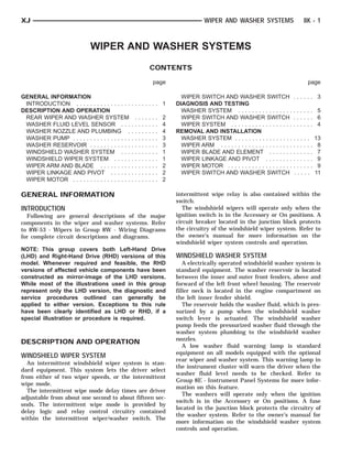XJ                                                                                                WIPER AND WASHER SYSTEMS                       8K - 1



                             WIPER AND WASHER SYSTEMS
                                                                     CONTENTS

                                                                         page                                                                      page

GENERAL INFORMATION                                                                    WIPER SWITCH AND WASHER SWITCH . . . . . .                        3
 INTRODUCTION . . . . . . . . . . . . . . . .    ........ 1                          DIAGNOSIS AND TESTING
DESCRIPTION AND OPERATION                                                              WASHER SYSTEM . . . . . . . . . . . . . . . . . . . . . .         5
 REAR WIPER AND WASHER SYSTEM                        .   .   .   .   .   .   .   2     WIPER SWITCH AND WASHER SWITCH . . . . . .                        6
 WASHER FLUID LEVEL SENSOR . . .                 .   .   .   .   .   .   .   .   4     WIPER SYSTEM . . . . . . . . . . . . . . . . . . . . . . . .      4
 WASHER NOZZLE AND PLUMBING .                    .   .   .   .   .   .   .   .   4   REMOVAL AND INSTALLATION
 WASHER PUMP . . . . . . . . . . . . . . . . .   .   .   .   .   .   .   .   .   3     WASHER SYSTEM . . . . . . . . . . . . . . . . . . . . . .         13
 WASHER RESERVOIR . . . . . . . . . . . .        .   .   .   .   .   .   .   .   3     WIPER ARM . . . . . . . . . . . . . . . . . . . . . . . . . . .    8
 WINDSHIELD WASHER SYSTEM . . .                  .   .   .   .   .   .   .   .   1     WIPER BLADE AND ELEMENT . . . . . . . . . . . . .                  7
 WINDSHIELD WIPER SYSTEM . . . . .               .   .   .   .   .   .   .   .   1     WIPER LINKAGE AND PIVOT . . . . . . . . . . . . . .                9
 WIPER ARM AND BLADE . . . . . . . . .           .   .   .   .   .   .   .   .   2     WIPER MOTOR . . . . . . . . . . . . . . . . . . . . . . . . .      9
 WIPER LINKAGE AND PIVOT . . . . . .             .   .   .   .   .   .   .   .   2     WIPER SWITCH AND WASHER SWITCH . . . . .                          11
 WIPER MOTOR . . . . . . . . . . . . . . . . .   .   .   .   .   .   .   .   .   2

GENERAL INFORMATION                                                                  intermittent wipe relay is also contained within the
                                                                                     switch.
INTRODUCTION                                                                            The windshield wipers will operate only when the
  Following are general descriptions of the major                                    ignition switch is in the Accessory or On positions. A
components in the wiper and washer systems. Refer                                    circuit breaker located in the junction block protects
to 8W-53 - Wipers in Group 8W - Wiring Diagrams                                      the circuitry of the windshield wiper system. Refer to
for complete circuit descriptions and diagrams.                                      the owner’s manual for more information on the
                                                                                     windshield wiper system controls and operation.
NOTE: This group covers both Left-Hand Drive
(LHD) and Right-Hand Drive (RHD) versions of this                                    WINDSHIELD WASHER SYSTEM
model. Whenever required and feasible, the RHD                                          A electrically operated windshield washer system is
versions of affected vehicle components have been                                    standard equipment. The washer reservoir is located
constructed as mirror-image of the LHD versions.                                     between the inner and outer front fenders, above and
While most of the illustrations used in this group                                   forward of the left front wheel housing. The reservoir
represent only the LHD version, the diagnostic and                                   filler neck is located in the engine compartment on
service procedures outlined can generally be                                         the left inner fender shield.
applied to either version. Exceptions to this rule                                      The reservoir holds the washer fluid, which is pres-
have been clearly identified as LHD or RHD, if a                                     surized by a pump when the windshield washer
special illustration or procedure is required.                                       switch lever is actuated. The windshield washer
                                                                                     pump feeds the pressurized washer fluid through the
                                                                                     washer system plumbing to the windshield washer
                                                                                     nozzles.
DESCRIPTION AND OPERATION
                                                                                        A low washer fluid warning lamp is standard
                                                                                     equipment on all models equipped with the optional
WINDSHIELD WIPER SYSTEM
                                                                                     rear wiper and washer system. This warning lamp in
  An intermittent windshield wiper system is stan-
                                                                                     the instrument cluster will warn the driver when the
dard equipment. This system lets the driver select
                                                                                     washer fluid level needs to be checked. Refer to
from either of two wiper speeds, or the intermittent
                                                                                     Group 8E - Instrument Panel Systems for more infor-
wipe mode.
                                                                                     mation on this feature.
  The intermittent wipe mode delay times are driver
                                                                                        The washers will operate only when the ignition
adjustable from about one second to about fifteen sec-
                                                                                     switch is in the Accessory or On positions. A fuse
onds. The intermittent wipe mode is provided by
                                                                                     located in the junction block protects the circuitry of
delay logic and relay control circuitry contained
                                                                                     the washer system. Refer to the owner’s manual for
within the intermittent wiper/washer switch. The
                                                                                     more information on the windshield washer system
                                                                                     controls and operation.
 