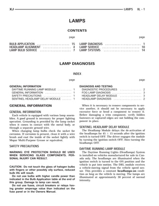 XJ                                                                                                                         LAMPS                               8L - 1



                                                                 LAMPS
                                                             CONTENTS

                                                                 page                                                                                              page

BULB APPLICATION . . . . . . . . . . . . . . . . . . . . . 15                LAMP DIAGNOSIS . . . . . . . . . . . . . . . . . . . . . . . 1
HEADLAMP ALIGNMENT . . . . . . . . . . . . . . . . . . 4                     LAMP SERVICE . . . . . . . . . . . . . . . . . . . . . . . . 10
LAMP BULB SERVICE . . . . . . . . . . . . . . . . . . . . 7                  LAMP SYSTEMS . . . . . . . . . . . . . . . . . . . . . . . 14



                                              LAMP DIAGNOSIS

                                                                         INDEX
                                                                 page                                                                                              page

GENERAL INFORMATION                                                          DIAGNOSIS AND TESTING
 DAYTIME RUNNING LAMP MODULE . . .               .   .   .   .   .   .   1     DIAGNOSTIC PROCEDURES               .   .   .   .   .   .   .   .   .   .   .   .   .   .   2
 GENERAL INFORMATION . . . . . . . . . . .       .   .   .   .   .   .   1     FOG LAMP DIAGNOSIS . . . .         ..   .   .   .   .   .   .   .   .   .   .   .   .   .   3
 SAFETY PRECAUTIONS . . . . . . . . . . . .      .   .   .   .   .   .   1     HEADLAMP DELAY MODULE               .   .   .   .   .   .   .   .   .   .   .   .   .   .   3
 SENTINEL HEADLAMP DELAY MODULE                  .   .   .   .   .   .   1     HEADLAMP DIAGNOSIS . . .           ..   .   .   .   .   .   .   .   .   .   .   .   .   .   2

GENERAL INFORMATION                                                            When it is necessary to remove components to ser-
                                                                             vice another, it should not be necessary to apply
GENERAL INFORMATION                                                          excessive force or bend a component to remove it.
  Each vehicle is equipped with various lamp assem-                          Before damaging a trim component, verify hidden
blies. A good ground is necessary for proper lighting                        fasteners or captured edges are not holding the com-
operation. Grounding is provided by the lamp socket                          ponent in place.
when it comes in contact with the metal body, or
through a separate ground wire.                                              SENTINEL HEADLAMP DELAY MODULE
  When changing lamp bulbs check the socket for                                The Headlamp Module delays the de-activation of
corrosion. If corrosion is present, clean it with a wire                     the headlamps for 45 Ϯ 15 seconds after the ignition
brush and coat the inside of the socket lightly with                         switch is turned OFF. The driver engages the module
Mopar Multi-Purpose Grease or equivalent.                                    by turning the ignition switch OFF, then turning the
                                                                             headlamps OFF.
SAFETY PRECAUTIONS
                                                                             DAYTIME RUNNING LAMP MODULE
WARNING: EYE PROTECTION SHOULD BE USED                                          The Daytime Running Lights (Headlamps) System
WHEN SERVICING GLASS COMPONENTS. PER-                                        is installed on vehicles manufactured for sale in Can-
SONAL INJURY CAN RESULT.                                                     ada only. The headlamps are illuminated when the
                                                                             ignition switch is turned to the ON position and the
                                                                             vehicle is put into motion. The DRL module receives
CAUTION: Do not touch the glass of halogen bulbs                             a vehicle-moving signal from the vehicle speed sen-
with fingers or other possibly oily surface, reduced                         sor. This provides a constant headlamps-on condi-
bulb life will result.                                                       tion as long as the vehicle is moving. The lamps are
  Do not use bulbs with higher candle power than                             illuminated at approximately 30 percent of normal
indicated in the Bulb Application table at the end of                        intensity.
this group. Damage to lamp can result.
  Do not use fuses, circuit breakers or relays hav-
ing greater amperage value than indicated on the
fuse panel or in the Owners Manual.
 