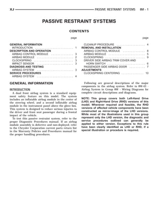 XJ                                                                                                           PASSIVE RESTRAINT SYSTEMS                   8M - 1



                            PASSIVE RESTRAINT SYSTEMS
                                                                                CONTENTS

                                                                                    page                                                                   page

GENERAL INFORMATION                                                                              CLEANUP PROCEDURE . . . . . . . . . . . . . . . . . .            4
  INTRODUCTION . . . . . . . . . . .    ............. 1                                         REMOVAL AND INSTALLATION
DESCRIPTION AND OPERATION                                                                        AIRBAG CONTROL MODULE . . . . . . . . . . . . . .                8
  AIRBAG CONTROL MODULE .               .   .   .   .   .   .   .   .   .   .   .   .   .   3    AIRBAG MODULE . . . . . . . . . . . . . . . . . . . . . . .      5
  AIRBAG MODULE . . . . . . . . . .     .   .   .   .   .   .   .   .   .   .   .   .   .   2    CLOCKSPRING . . . . . . . . . . . . . . . . . . . . . . . . .    9
  CLOCKSPRING . . . . . . . . . . . .   .   .   .   .   .   .   .   .   .   .   .   .   .   3    DRIVER SIDE AIRBAG TRIM COVER AND
  IMPACT SENSOR . . . . . . . . . .     .   .   .   .   .   .   .   .   .   .   .   .   .   3      HORN SWITCH . . . . . . . . . . . . . . . . . . . . . . . .    6
DIAGNOSIS AND TESTING                                                                            PASSENGER SIDE AIRBAG DOOR . . . . . . . . . .                   7
  AIRBAG SYSTEM . . . . . . . . . .     ............. 3                                         ADJUSTMENTS
SERVICE PROCEDURES                                                                               CLOCKSPRING CENTERING . . . . . . . . . . . . . .               10
  AIRBAG SYSTEM . . . . . . . . . .     ............. 4

GENERAL INFORMATION                                                                               Following are general descriptions of the major
                                                                                                components in the airbag system. Refer to 8W-43 -
INTRODUCTION                                                                                    Airbag System in Group 8W - Wiring Diagrams for
  A dual front airbag system is a standard equip-                                               complete circuit descriptions and diagrams.
ment safety feature on this model. The system
includes an inflatable airbag module in the center of                                           NOTE: This group covers both Left-Hand Drive
the steering wheel, and a second inflatable airbag                                              (LHD) and Right-Hand Drive (RHD) versions of this
module in the instrument panel above the glove box.                                             model. Whenever required and feasible, the RHD
This system is designed to reduce serious injuries to                                           versions of affected vehicle components have been
the driver and front seat passenger during a frontal                                            constructed as mirror-image of the LHD versions.
impact of the vehicle.                                                                          While most of the illustrations used in this group
  To test this passive restraint system, refer to the                                           represent only the LHD version, the diagnostic and
proper Diagnostic Procedures manual. If an airbag                                               service procedures outlined can generally be
module assembly is defective and non-deployed, refer                                            applied to either version. Exceptions to this rule
to the Chrysler Corporation current parts return list                                           have been clearly identified as LHD or RHD, if a
in the Warranty Policies and Procedures manual for                                              special illustration or procedure is required.
the proper handling procedures.
 