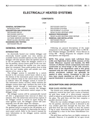 XJ                                                                                                ELECTRICALLY HEATED SYSTEMS                              8N - 1



                         ELECTRICALLY HEATED SYSTEMS
                                                                         CONTENTS

                                                                             page                                                                              page

GENERAL INFORMATION                                                                       DEFOGGER SWITCH . . . . . . . . . . . .      .   .   .   .   .   .   .   .   3
  INTRODUCTION . . . . . . . . . . . . . .   .......... 1                                 DEFOGGER SYSTEM . . . . . . . . . . . .      .   .   .   .   .   .   .   .   2
DESCRIPTION AND OPERATION                                                                 INSTRUMENT CLUSTER . . . . . . . . . .       .   .   .   .   .   .   .   .   5
  DEFOGGER RELAY . . . . . . . . . . . .     .   .   .   .   .   .   .   .   .   .   2    REAR GLASS HEATING GRID . . . . . .          .   .   .   .   .   .   .   .   3
  DEFOGGER SWITCH . . . . . . . . . .        .   .   .   .   .   .   .   .   .   .   2   SERVICE PROCEDURES
  INSTRUMENT CLUSTER . . . . . . . .         .   .   .   .   .   .   .   .   .   .   2    REAR GLASS HEATING GRID REPAIR                   ....... 5
  OUTSIDE MIRROR HEATING GRID                .   .   .   .   .   .   .   .   .   .   2   REMOVAL AND INSTALLATION
  REAR GLASS HEATING GRID . . . .            .   .   .   .   .   .   .   .   .   .   1    DEFOGGER RELAY . . . . . . . . . . . . . .   ........ 7
DIAGNOSIS AND TESTING                                                                     DEFOGGER SWITCH . . . . . . . . . . . .      ........ 6
  DEFOGGER RELAY . . . . . . . . . . . .     .......... 4

GENERAL INFORMATION                                                                        Following are general descriptions of the major
                                                                                         components in the defogger system. Refer to 8W-48 -
INTRODUCTION                                                                             Rear Window Defogger and 8W-62 - Power Mirrors in
   An electrically heated rear window defogger and                                       Group 8W - Wiring Diagrams for complete circuit
electrically heated outside rear view mirrors are                                        descriptions and diagrams.
available factory-installed options on this model. The
defogger will only operate when the ignition switch is                                   NOTE: This group covers both Left-Hand Drive
in the On position. When the defogger switch is in                                       (LHD) and Right-Hand Drive (RHD) versions of this
the On position, electric heater grids on the rear win-                                  model. Whenever required and feasible, the RHD
dow glass and behind the outside rear view mirror                                        versions of affected vehicle components have been
glass are energized. These grids produce heat to help                                    constructed as mirror-image of the LHD versions.
clear the rear window glass and outside rear view                                        While most of the illustrations used in this group
mirrors of ice, snow, or fog.                                                            represent only the LHD version, the diagnostic and
   The defogger system is controlled by a switch                                         service procedures outlined can generally be
located in the accessory switch bezel, which is near                                     applied to either version. Exceptions to this rule
the bottom of the instrument panel center bezel. An                                      have been clearly identified as LHD or RHD, if a
amber indicator lamp in the switch button will light                                     special illustration or procedure is required.
to indicate when the defogger system is turned on.
The instrument cluster circuitry, which contains the
defogger system timer logic, monitors the state of the                                   DESCRIPTION AND OPERATION
defogger switch through a hard-wired input. The
instrument cluster circuitry controls the defogger                                       REAR GLASS HEATING GRID
system through a hard-wired control output to the                                           The heated rear window glass has two electrically
defogger relay.                                                                          conductive vertical bus bars and a series of horizon-
   The defogger system will be automatically turned                                      tal grid lines made of a silver-ceramic material,
off after a programmed time interval of about ten                                        which is baked on and bonded to the inside surface of
minutes. After the initial time interval has expired, if                                 the glass. The grid lines and bus bars comprise a
the defogger switch is turned on again during the                                        parallel electrical circuit.
same ignition cycle, the defogger system will auto-                                         When the rear window defogger switch is placed in
matically turn off after about five minutes.                                             the On position, electrical current is directed to the
   The defogger system will automatically shut off if                                    rear window grid lines through the bus bars. The
the ignition switch is turned to the Off position, or it                                 grid lines heat the rear window to clear the surface
can be turned off manually by depressing the instru-                                     of fog or snow. Protection for the heated grid circuit
ment panel switch. Refer to the owner’s manual for                                       is provided by a fuse in the Power Distribution Cen-
more information on the defogger system controls                                         ter (PDC).
and operation.                                                                              The grid lines and bus bars are highly resistant to
                                                                                         abrasion. However, it is possible for an open circuit
 
