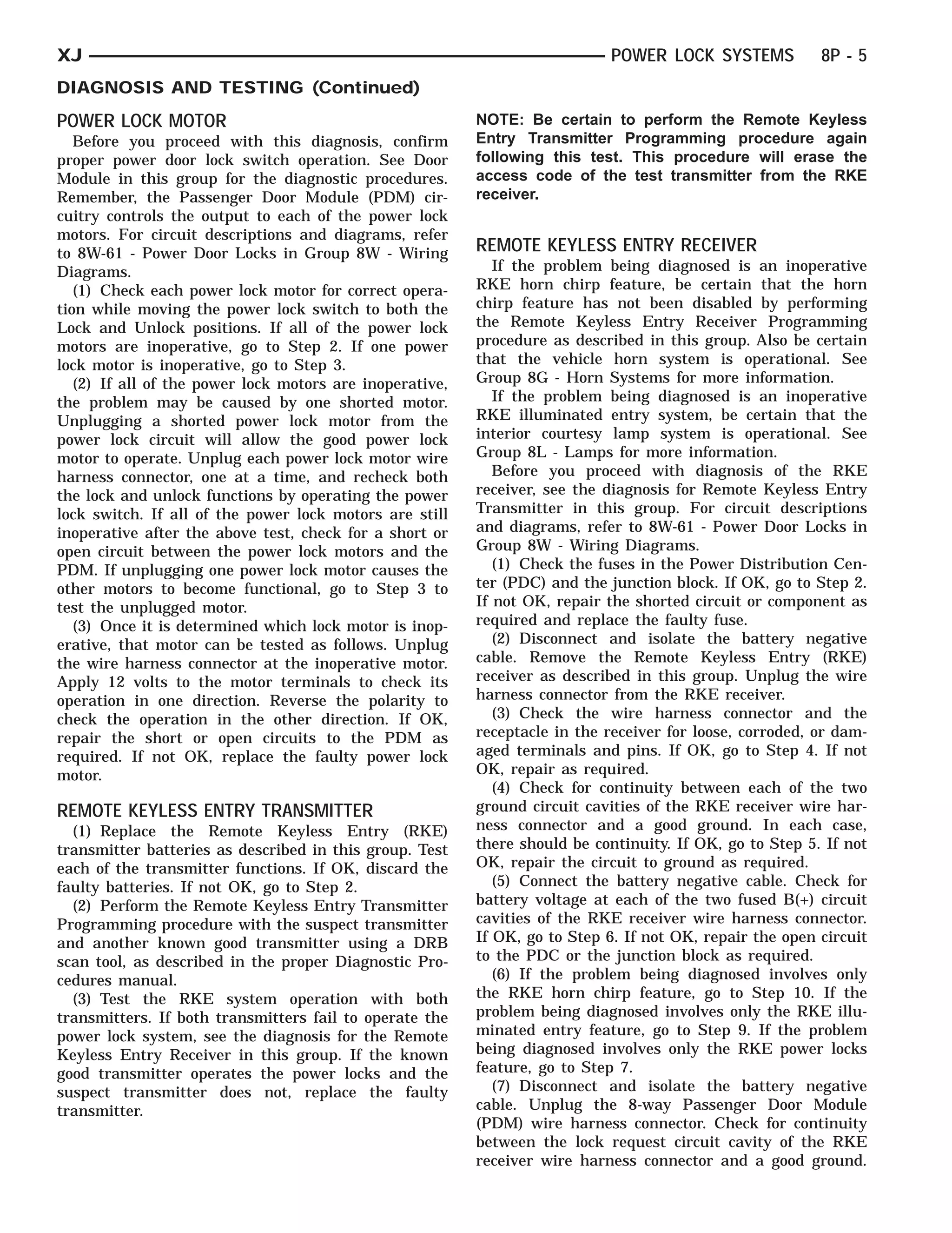 XJ                                                                          POWER LOCK SYSTEMS            8P - 5
DIAGNOSIS AND TESTING (Continued)
POWER LOCK MOTOR                                          NOTE: Be certain to perform the Remote Keyless
   Before you proceed with this diagnosis, confirm        Entry Transmitter Programming procedure again
proper power door lock switch operation. See Door         following this test. This procedure will erase the
Module in this group for the diagnostic procedures.       access code of the test transmitter from the RKE
Remember, the Passenger Door Module (PDM) cir-            receiver.
cuitry controls the output to each of the power lock
motors. For circuit descriptions and diagrams, refer
to 8W-61 - Power Door Locks in Group 8W - Wiring          REMOTE KEYLESS ENTRY RECEIVER
Diagrams.                                                    If the problem being diagnosed is an inoperative
   (1) Check each power lock motor for correct opera-     RKE horn chirp feature, be certain that the horn
tion while moving the power lock switch to both the       chirp feature has not been disabled by performing
Lock and Unlock positions. If all of the power lock       the Remote Keyless Entry Receiver Programming
motors are inoperative, go to Step 2. If one power        procedure as described in this group. Also be certain
lock motor is inoperative, go to Step 3.                  that the vehicle horn system is operational. See
   (2) If all of the power lock motors are inoperative,   Group 8G - Horn Systems for more information.
the problem may be caused by one shorted motor.              If the problem being diagnosed is an inoperative
Unplugging a shorted power lock motor from the            RKE illuminated entry system, be certain that the
power lock circuit will allow the good power lock         interior courtesy lamp system is operational. See
motor to operate. Unplug each power lock motor wire       Group 8L - Lamps for more information.
harness connector, one at a time, and recheck both           Before you proceed with diagnosis of the RKE
the lock and unlock functions by operating the power      receiver, see the diagnosis for Remote Keyless Entry
lock switch. If all of the power lock motors are still    Transmitter in this group. For circuit descriptions
inoperative after the above test, check for a short or    and diagrams, refer to 8W-61 - Power Door Locks in
open circuit between the power lock motors and the        Group 8W - Wiring Diagrams.
PDM. If unplugging one power lock motor causes the           (1) Check the fuses in the Power Distribution Cen-
other motors to become functional, go to Step 3 to        ter (PDC) and the junction block. If OK, go to Step 2.
test the unplugged motor.                                 If not OK, repair the shorted circuit or component as
   (3) Once it is determined which lock motor is inop-    required and replace the faulty fuse.
erative, that motor can be tested as follows. Unplug         (2) Disconnect and isolate the battery negative
the wire harness connector at the inoperative motor.      cable. Remove the Remote Keyless Entry (RKE)
Apply 12 volts to the motor terminals to check its        receiver as described in this group. Unplug the wire
operation in one direction. Reverse the polarity to       harness connector from the RKE receiver.
check the operation in the other direction. If OK,           (3) Check the wire harness connector and the
repair the short or open circuits to the PDM as           receptacle in the receiver for loose, corroded, or dam-
required. If not OK, replace the faulty power lock        aged terminals and pins. If OK, go to Step 4. If not
motor.                                                    OK, repair as required.
                                                             (4) Check for continuity between each of the two
REMOTE KEYLESS ENTRY TRANSMITTER                          ground circuit cavities of the RKE receiver wire har-
  (1) Replace the Remote Keyless Entry (RKE)              ness connector and a good ground. In each case,
transmitter batteries as described in this group. Test    there should be continuity. If OK, go to Step 5. If not
each of the transmitter functions. If OK, discard the     OK, repair the circuit to ground as required.
faulty batteries. If not OK, go to Step 2.                   (5) Connect the battery negative cable. Check for
  (2) Perform the Remote Keyless Entry Transmitter        battery voltage at each of the two fused B(+) circuit
Programming procedure with the suspect transmitter        cavities of the RKE receiver wire harness connector.
and another known good transmitter using a DRB            If OK, go to Step 6. If not OK, repair the open circuit
scan tool, as described in the proper Diagnostic Pro-     to the PDC or the junction block as required.
cedures manual.                                              (6) If the problem being diagnosed involves only
  (3) Test the RKE system operation with both             the RKE horn chirp feature, go to Step 10. If the
transmitters. If both transmitters fail to operate the    problem being diagnosed involves only the RKE illu-
power lock system, see the diagnosis for the Remote       minated entry feature, go to Step 9. If the problem
Keyless Entry Receiver in this group. If the known        being diagnosed involves only the RKE power locks
good transmitter operates the power locks and the         feature, go to Step 7.
suspect transmitter does not, replace the faulty             (7) Disconnect and isolate the battery negative
transmitter.                                              cable. Unplug the 8-way Passenger Door Module
                                                          (PDM) wire harness connector. Check for continuity
                                                          between the lock request circuit cavity of the RKE
                                                          receiver wire harness connector and a good ground.
 
