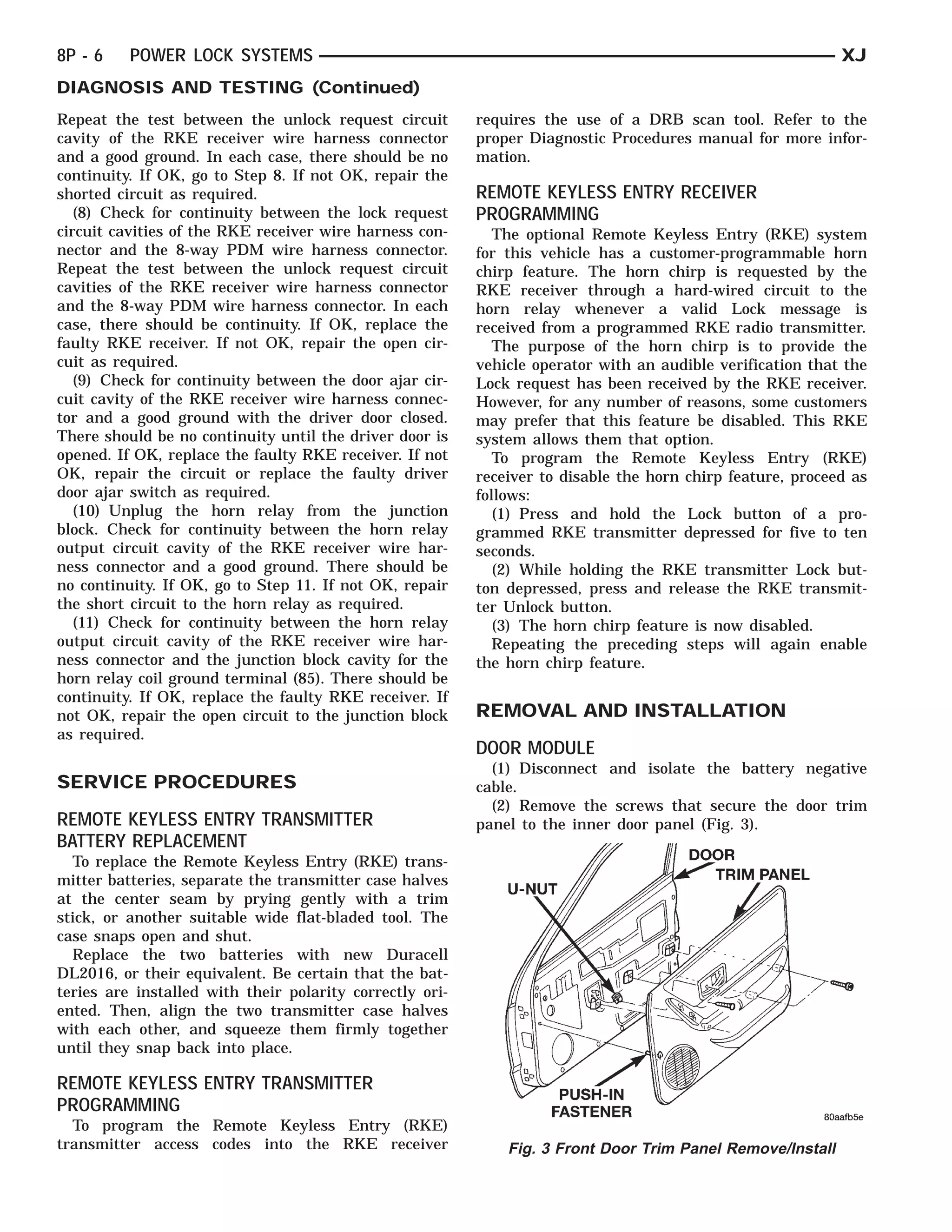 8P - 6    POWER LOCK SYSTEMS                                                                                   XJ
DIAGNOSIS AND TESTING (Continued)
Repeat the test between the unlock request circuit        requires the use of a DRB scan tool. Refer to the
cavity of the RKE receiver wire harness connector         proper Diagnostic Procedures manual for more infor-
and a good ground. In each case, there should be no       mation.
continuity. If OK, go to Step 8. If not OK, repair the
shorted circuit as required.                              REMOTE KEYLESS ENTRY RECEIVER
   (8) Check for continuity between the lock request      PROGRAMMING
circuit cavities of the RKE receiver wire harness con-       The optional Remote Keyless Entry (RKE) system
nector and the 8-way PDM wire harness connector.          for this vehicle has a customer-programmable horn
Repeat the test between the unlock request circuit        chirp feature. The horn chirp is requested by the
cavities of the RKE receiver wire harness connector       RKE receiver through a hard-wired circuit to the
and the 8-way PDM wire harness connector. In each         horn relay whenever a valid Lock message is
case, there should be continuity. If OK, replace the      received from a programmed RKE radio transmitter.
faulty RKE receiver. If not OK, repair the open cir-         The purpose of the horn chirp is to provide the
cuit as required.                                         vehicle operator with an audible verification that the
   (9) Check for continuity between the door ajar cir-    Lock request has been received by the RKE receiver.
cuit cavity of the RKE receiver wire harness connec-      However, for any TENERnumber of reasons, some customers
                                                                   U-NUTPUSH-IN  FAS-                 DOORRIM PANEL
                                                                                                         T
tor and a good ground with the driver door closed.        may prefer that this feature be disabled. This RKE
There should be no continuity until the driver door is    system allows them that option.
opened. If OK, replace the faulty RKE receiver. If not       To program the Remote Keyless Entry (RKE)
OK, repair the circuit or replace the faulty driver       receiver to disable the horn chirp feature, proceed as
door ajar switch as required.                             follows:
   (10) Unplug the horn relay from the junction              (1) Press and hold the Lock button of a pro-
block. Check for continuity between the horn relay        grammed RKE transmitter depressed for five to ten
output circuit cavity of the RKE receiver wire har-       seconds.
ness connector and a good ground. There should be            (2) While holding the RKE transmitter Lock but-
no continuity. If OK, go to Step 11. If not OK, repair    ton depressed, press and release the RKE transmit-
the short circuit to the horn relay as required.          ter Unlock button.
   (11) Check for continuity between the horn relay          (3) The horn chirp feature is now disabled.
output circuit cavity of the RKE receiver wire har-          Repeating the preceding steps will again enable
ness connector and the junction block cavity for the      the horn chirp feature.
horn relay coil ground terminal (85). There should be
continuity. If OK, replace the faulty RKE receiver. If
not OK, repair the open circuit to the junction block     REMOVAL AND INSTALLATION
as required.
                                                          DOOR MODULE
                                                            (1) Disconnect and isolate the battery negative
SERVICE PROCEDURES                                        cable.
                                                            (2) Remove the screws that secure the door trim
REMOTE KEYLESS ENTRY TRANSMITTER                          panel to the inner door panel (Fig. 3).
BATTERY REPLACEMENT
  To replace the Remote Keyless Entry (RKE) trans-
mitter batteries, separate the transmitter case halves
at the center seam by prying gently with a trim
stick, or another suitable wide flat-bladed tool. The
case snaps open and shut.
  Replace the two batteries with new Duracell
DL2016, or their equivalent. Be certain that the bat-
teries are installed with their polarity correctly ori-
ented. Then, align the two transmitter case halves
with each other, and squeeze them firmly together
until they snap back into place.

REMOTE KEYLESS ENTRY TRANSMITTER
PROGRAMMING
  To program the Remote Keyless Entry (RKE)
transmitter access codes into the RKE receiver                Fig. 3 Front Door Trim Panel Remove/Install
 