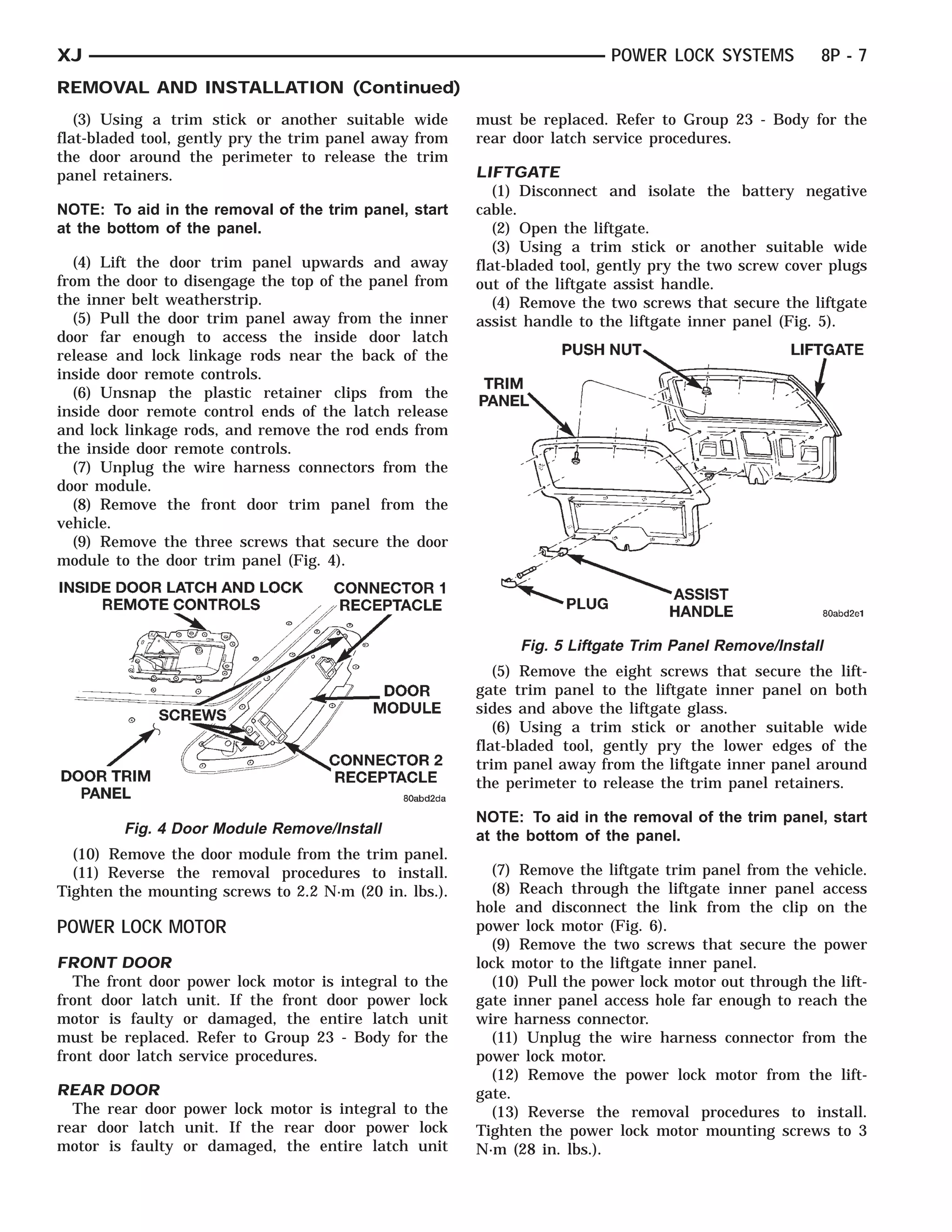 INSIDEDOOR TRIM PANEL
 LOCK REMOTELATCH AND
       DOOR CONTROLS    SCREWS     CONNECTOR 2 RECEP- CLE
                                   CONNECTOR DOOR
                                              1 TACLE
                                                MODULE
                                                RECEPTA-        TRIM PANEL   PUSH NUT
                                                                              PLUG      ASSIST HANDLE         LIFTGATE



XJ                                                                             POWER LOCK SYSTEMS          8P - 7
REMOVAL AND INSTALLATION (Continued)
   (3) Using a trim stick or another suitable wide          must be replaced. Refer to Group 23 - Body for the
flat-bladed tool, gently pry the trim panel away from       rear door latch service procedures.
the door around the perimeter to release the trim
panel retainers.                                            LIFTGATE
                                                               (1) Disconnect and isolate the battery negative
NOTE: To aid in the removal of the trim panel, start        cable.
at the bottom of the panel.                                    (2) Open the liftgate.
                                                               (3) Using a trim stick or another suitable wide
  (4) Lift the door trim panel upwards and away             flat-bladed tool, gently pry the two screw cover plugs
from the door to disengage the top of the panel from        out of the liftgate assist handle.
the inner belt weatherstrip.                                   (4) Remove the two screws that secure the liftgate
  (5) Pull the door trim panel away from the inner          assist handle to the liftgate inner panel (Fig. 5).
door far enough to access the inside door latch
release and lock linkage rods near the back of the
inside door remote controls.
  (6) Unsnap the plastic retainer clips from the
inside door remote control ends of the latch release
and lock linkage rods, and remove the rod ends from
the inside door remote controls.
  (7) Unplug the wire harness connectors from the
door module.
  (8) Remove the front door trim panel from the
vehicle.
  (9) Remove the three screws that secure the door
module to the door trim panel (Fig. 4).




                                                                  Fig. 5 Liftgate Trim Panel Remove/Install
                                                               (5) Remove the eight screws that secure the lift-
                                                            gate trim panel to the liftgate inner panel on both
                                                            sides and above the liftgate glass.
                                                               (6) Using a trim stick or another suitable wide
                                                            flat-bladed tool, gently pry the lower edges of the
                                                            trim panel away from the liftgate inner panel around
                                                            the perimeter to release the trim panel retainers.

                                                            NOTE: To aid in the removal of the trim panel, start
          Fig. 4 Door Module Remove/Install                 at the bottom of the panel.
  (10) Remove the door module from the trim panel.
  (11) Reverse the removal procedures to install.             (7) Remove the liftgate trim panel from the vehicle.
Tighten the mounting screws to 2.2 N·m (20 in. lbs.).         (8) Reach through the liftgate inner panel access
                                                            hole and disconnect the link from the clip on the
POWER LOCK MOTOR                                            power lock motor (Fig. 6).
                                                              (9) Remove the two screws that secure the power
FRONT DOOR                                                  lock motor to the liftgate inner panel.
  The front door power lock motor is integral to the          (10) Pull the power lock motor out through the lift-
front door latch unit. If the front door power lock         gate inner panel access hole far enough to reach the
motor is faulty or damaged, the entire latch unit           wire harness connector.
must be replaced. Refer to Group 23 - Body for the            (11) Unplug the wire harness connector from the
front door latch service procedures.                        power lock motor.
                                                              (12) Remove the power lock motor from the lift-
REAR DOOR                                                   gate.
  The rear door power lock motor is integral to the           (13) Reverse the removal procedures to install.
rear door latch unit. If the rear door power lock           Tighten the power lock motor mounting screws to 3
motor is faulty or damaged, the entire latch unit           N·m (28 in. lbs.).
 