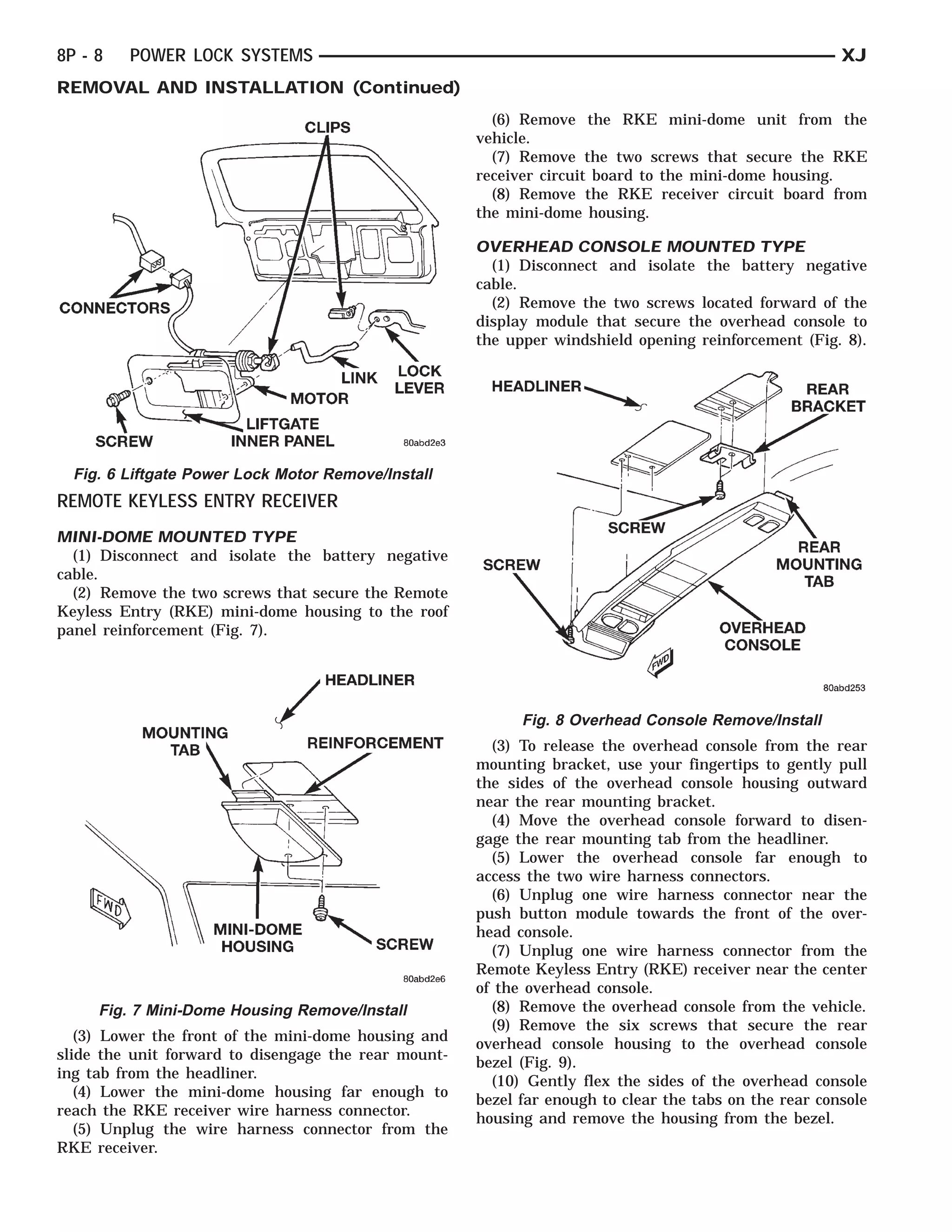 CONNECTORSSCREW   LIFTGATE INNER PANEL
                                  MOTOR      LINK LOCK
                                              CLIPS LEVER



8P - 8   POWER LOCK SYSTEMS                                                                                   XJ
REMOVAL AND INSTALLATION (Continued)
                                                              (6) Remove the RKE mini-dome unit from the
                                                            vehicle.
                                                              (7) Remove the two screws that secure the RKE
                                                            receiver circuit board to the mini-dome housing.
                                                              (8) Remove the RKE receiver circuit board from
                                                            the mini-dome housing.

                                                            OVERHEAD CONSOLE MOUNTED TYPE
                                                              (1) Disconnect and isolate the battery negative
                                                            cable.
                                                              (2) Remove the two screws located forward of the
                                                            display module that secure the overhead console to
                                                            the upper windshield opening reinforcement (Fig. 8).




  Fig. 6 Liftgate Power Lock Motor Remove/Install
REMOTE KEYLESS ENTRY RECEIVER
MINI-DOME MOUNTED TYPE
  (1) Disconnect and isolate the battery negative
cable.
  (2) Remove the two screws that secure the Remote
Keyless Entry (RKE) mini-dome housing to the roof
panel reinforcement (Fig. 7).




                                                                  Fig. 8 Overhead Console Remove/Install
                                                              (3) To release the overhead console from the rear
                                                            mounting bracket, use your fingertips to gently pull
                                                            the sides of the overhead console housing outward
                                                            near the rear mounting bracket.
                                                              (4) Move the overhead console forward to disen-
                                                            gage the rear mounting tab from the headliner.
                                                              (5) Lower the overhead console far enough to
                                                            access the two wire harness connectors.
                                                              (6) Unplug one wire harness connector near the
                                                            push button module towards the front of the over-
                                                            head console.
                                                              (7) Unplug one wire harness connector from the
                                                            Remote Keyless Entry (RKE) receiver near the center
                                                            of the overhead console.
     Fig. 7 Mini-Dome Housing Remove/Install                  (8) Remove the overhead console from the vehicle.
                                                              (9) Remove the six screws that secure the rear
   (3) Lower the front of the mini-dome housing and
                                                            overhead console housing to the overhead console
slide the unit forward to disengage the rear mount-
                                                            bezel (Fig. 9).
ing tab from the headliner.
                                                              (10) Gently flex the sides of the overhead console
   (4) Lower the mini-dome housing far enough to
                                                            bezel far enough to clear the tabs on the rear console
reach the RKE receiver wire harness connector.
                                                            housing and remove the housing from the bezel.
   (5) Unplug the wire harness connector from the
RKE receiver.
 