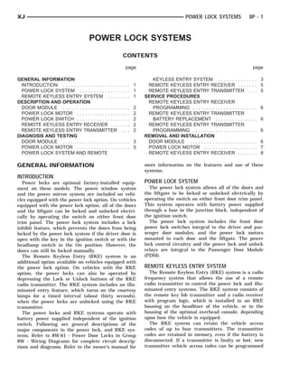 XJ                                                                                                POWER LOCK SYSTEMS                8P - 1



                                      POWER LOCK SYSTEMS
                                                             CONTENTS

                                                                 page                                                                 page

GENERAL INFORMATION                                                             KEYLESS ENTRY SYSTEM . . . . . . . . . .            .... 3
  INTRODUCTION . . . . . . . . . . . . . . . . . . . .   .... 1               REMOTE KEYLESS ENTRY RECEIVER . . .                   .... 5
  POWER LOCK SYSTEM . . . . . . . . . . . . . .          .... 1               REMOTE KEYLESS ENTRY TRANSMITTER                       ... 5
  REMOTE KEYLESS ENTRY SYSTEM . . . .                    .... 1              SERVICE PROCEDURES
DESCRIPTION AND OPERATION                                                     REMOTE KEYLESS ENTRY RECEIVER
  DOOR MODULE . . . . . . . . . . . . . . . . . . . .    .   .   .   .   2      PROGRAMMING . . . . . . . . . . . . . . . . . . .   .... 6
  POWER LOCK MOTOR . . . . . . . . . . . . . . .         .   .   .   .   2    REMOTE KEYLESS ENTRY TRANSMITTER
  POWER LOCK SWITCH . . . . . . . . . . . . . . .        .   .   .   .   2      BATTERY REPLACEMENT . . . . . . . . . . .           .... 6
  REMOTE KEYLESS ENTRY RECEIVER . . .                    .   .   .   .   2    REMOTE KEYLESS ENTRY TRANSMITTER
  REMOTE KEYLESS ENTRY TRANSMITTER                           .   .   .   2      PROGRAMMING . . . . . . . . . . . . . . . . . . .   .... 6
DIAGNOSIS AND TESTING                                                        REMOVAL AND INSTALLATION
  DOOR MODULE . . . . . . . . . . . . . . . . . . . .    .... 3               DOOR MODULE . . . . . . . . . . . . . . . . . . . .   .... 6
  POWER LOCK MOTOR . . . . . . . . . . . . . . .         .... 5               POWER LOCK MOTOR . . . . . . . . . . . . . . .        .... 7
  POWER LOCK SYSTEM AND REMOTE                                                REMOTE KEYLESS ENTRY RECEIVER . . .                   .... 8

GENERAL INFORMATION                                                          more information on the features and use of these
                                                                             systems.
INTRODUCTION
   Power locks are optional factory-installed equip-                         POWER LOCK SYSTEM
ment on these models. The power window system                                  The power lock system allows all of the doors and
and the power mirror system are included on vehi-                            the liftgate to be locked or unlocked electrically by
cles equipped with the power lock option. On vehicles                        operating the switch on either front door trim panel.
equipped with the power lock option, all of the doors                        This system operates with battery power supplied
and the liftgate can be locked and unlocked electri-                         through a fuse in the junction block, independent of
cally by operating the switch on either front door                           the ignition switch.
trim panel. The power lock system includes a lock                              The power lock system includes the front door
inhibit feature, which prevents the doors from being                         power lock switches integral to the driver and pas-
locked by the power lock system if the driver door is                        senger door modules, and the power lock motors
open with the key in the ignition switch or with the                         mounted in each door and the liftgate. The power
headlamp switch in the On position. However, the                             lock control circuitry and the power lock and unlock
doors can still be locked manually.                                          relays are integral to the Passenger Door Module
   The Remote Keyless Entry (RKE) system is an                               (PDM).
additional option available on vehicles equipped with
the power lock option. On vehicles with the RKE                              REMOTE KEYLESS ENTRY SYSTEM
option, the power locks can also be operated by                                The Remote Keyless Entry (RKE) system is a radio
depressing the Lock or Unlock buttons of the RKE                             frequency system that allows the use of a remote
radio transmitter. The RKE system includes an illu-                          radio transmitter to control the power lock and illu-
minated entry feature, which turns on the courtesy                           minated entry systems. The RKE system consists of
lamps for a timed interval (about thirty seconds),                           the remote key fob transmitter and a radio receiver
when the power locks are unlocked using the RKE                              with program logic, which is installed in an RKE
transmitter.                                                                 housing on the headliner of the vehicle, or in the
   The power locks and RKE systems operate with                              housing of the optional overhead console, depending
battery power supplied independent of the ignition                           upon how the vehicle is equipped.
switch. Following are general descriptions of the                              The RKE system can retain the vehicle access
major components in the power lock, and RKE sys-                             codes of up to four transmitters. The transmitter
tems. Refer to 8W-61 - Power Door Locks in Group                             codes are retained in memory, even if the battery is
8W - Wiring Diagrams for complete circuit descrip-                           disconnected. If a transmitter is faulty or lost, new
tions and diagrams. Refer to the owner’s manual for                          transmitter vehicle access codes can be programmed
 