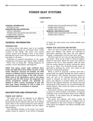 XJ                                                                                  POWER SEAT SYSTEMS             8R - 1



                                      POWER SEAT SYSTEMS
                                                         CONTENTS

                                                          page                                                       page

GENERAL INFORMATION                                               POWER SEAT ADJUSTER AND MOTORS                  ..... 2
  INTRODUCTION . . . . . . . . . . . . . . . . . . .   ..... 1    POWER SEAT SWITCH . . . . . . . . . . . . . .   ..... 2
DESCRIPTION AND OPERATION                                         POWER SEAT SYSTEM . . . . . . . . . . . . . .   ..... 2
  CIRCUIT BREAKER . . . . . . . . . . . . . . . . .    ..... 2   REMOVAL AND INSTALLATION
  POWER SEAT ADJUSTER AND MOTORS                       ..... 1    POWER SEAT ADJUSTER AND MOTORS                  ..... 3
  POWER SEAT SWITCH . . . . . . . . . . . . . .        ..... 1    POWER SEAT SWITCH . . . . . . . . . . . . . .   ..... 2
DIAGNOSIS AND TESTING
  CIRCUIT BREAKER . . . . . . . . . . . . . . . . .    ..... 2

GENERAL INFORMATION                                              or faulty, the entire power seat switch module must
                                                                 be replaced.
INTRODUCTION
   A six-way driver side power seat is an available              POWER SEAT ADJUSTER AND MOTORS
factory-installed option for Left-Hand Drive (LHD)                 There are three reversible motors that operate the
versions of this model. The power seat system                    power seat adjuster. The motors are connected to
receives battery feed through a fuse in the Power                worm-drive gearboxes that move the seat adjuster
Distribution Center and a circuit breaker in the junc-           through a combination of screw-type drive units.
tion block at all times.                                           The front and rear of a seat are operated by differ-
   Following are general descriptions of the major               ent motors. They can be raised or lowered indepen-
components in the power seat system. Refer to 8W-63              dently of each other. When the center seat switch is
- Power Seat in Group 8W - Wiring Diagrams for                   pushed to the Up or Down position, both the front
complete circuit descriptions and diagrams.                      and rear motors operate in unison, moving the entire
                                                                 seat up or down. The forward-rearward motor is
NOTE: This group covers both Left-Hand Drive                     operated by pushing the center seat switch to the
(LHD) and Right-Hand Drive (RHD) versions of this                Forward or Rearward position.
model. Whenever required and feasible, the RHD                     When a switch is actuated, a battery feed and a
versions of affected vehicle components have been                ground path are applied through the switch contacts
constructed as mirror-image of the LHD versions.                 to the motor(s). The motor(s) and drives operate to
While most of the illustrations used in this group               move the seat in the selected direction until the
represent only the LHD version, the diagnostic and               switch is released, or until the travel limit of the
service procedures outlined can generally be                     power seat adjuster is reached. When the switch is
applied to either version. Exceptions to this rule               moved in the opposite direction, the battery feed and
have been clearly identified as LHD or RHD, if a                 ground path to the motor(s) are reversed through the
special illustration or procedure is required.                   switch contacts. This causes the motor to run in the
                                                                 opposite direction.
                                                                   Each motor contains a self-resetting circuit breaker
                                                                 to protect it from overload. Consecutive or frequent
DESCRIPTION AND OPERATION
                                                                 resetting of the circuit breakers must not be allowed
                                                                 to continue, or the motors may be damaged. Make
POWER SEAT SWITCH
                                                                 the necessary repairs.
   The power seat can be adjusted in six different
                                                                   The power seat adjuster and motors cannot be
ways using the power seat switch. The switch is
                                                                 repaired, and are serviced only as a complete unit. If
located on the lower outboard side of the seat cushion
                                                                 any component in this unit is faulty or damaged, the
frame. Refer to the owner’s manual for more informa-
                                                                 entire power seat adjuster and motors assembly must
tion on power seat switch functions and seat adjust-
                                                                 be replaced.
ing procedures.
   The individual switches in the power seat switch
module cannot be repaired. If one switch is damaged
 