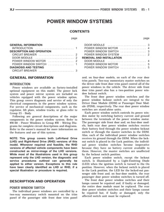XJ                                                                                                            POWER WINDOW SYSTEMS                                            8S - 1



                               POWER WINDOW SYSTEMS
                                                                               CONTENTS

                                                                                   page                                                                                           page

GENERAL INFORMATION                                                                             DOOR MODULE . . . . . . . . . .   .   .   .   .   .   .   .   .   .   .   .   .   .   .   3
  INTRODUCTION . . . . . . . . . . .   ............. 1                                          POWER WINDOW MOTOR . .            .   .   .   .   .   .   .   .   .   .   .   .   .   .   4
DESCRIPTION AND OPERATION                                                                       POWER WINDOW SWITCH . .           .   .   .   .   .   .   .   .   .   .   .   .   .   .   3
  CIRCUIT BREAKER . . . . . . . . .    .   .   .   .   .   .   .   .   .   .   .   .   .   2    POWER WINDOW SYSTEM . .           .   .   .   .   .   .   .   .   .   .   .   .   .   .   2
  DOOR MODULE . . . . . . . . . . .    .   .   .   .   .   .   .   .   .   .   .   .   .   2   REMOVAL AND INSTALLATION
  POWER WINDOW MOTOR . . .             .   .   .   .   .   .   .   .   .   .   .   .   .   2    DOOR MODULE . . . . . . . . . .   .............. 4
  POWER WINDOW SWITCH . . .            .   .   .   .   .   .   .   .   .   .   .   .   .   1    POWER WINDOW MOTOR . .            .............. 5
DIAGNOSIS AND TESTING                                                                           POWER WINDOW SWITCH . .           .............. 5
  CIRCUIT BREAKER . . . . . . . . .    ............. 3

GENERAL INFORMATION                                                                            and, on four-door models, on each of the rear door
                                                                                               trim panels. Two-way momentary master switches on
INTRODUCTION                                                                                   the driver side front door trim panel control all of the
  Power windows are available as factory-installed                                             power windows in the vehicle. The driver side front
optional equipment on this model. The power lock                                               door trim panel also has a two-position power win-
system and power mirror system are included on                                                 dow lockout switch.
vehicles equipped with the power window option.                                                   The front door power window switches and the
This group covers diagnosis and service of only the                                            power window lockout switch are integral to the
electrical components in the power window system.                                              Driver Door Module (DDM) or Passenger Door Mod-
For service of mechanical components, such as the                                              ule (PDM), respectively. The rear door power window
regulator, lift plate, window tracks, or glass refer to                                        switches are stand-alone units.
Group 23 - Body.                                                                                  Each power window switch controls its power win-
  Following are general descriptions of the major                                              dow motor by switching battery current and ground
components in the power window system. Refer to                                                between the terminals of the power window motor.
8W-60 - Power Windows in Group 8W - Wiring Dia-                                                The passenger side front door and, on four-door mod-
grams for complete circuit descriptions and diagrams.                                          els, both rear door power window switches receive
Refer to the owner’s manual for more information on                                            their battery feed through the power window lockout
the features and use of this system.                                                           switch or through the master switches in the DDM.
                                                                                               Also, each of the individual power window switches
NOTE: This group covers both Left-Hand Drive                                                   receives its ground through the DDM. When the lock-
(LHD) and Right-Hand Drive (RHD) versions of this                                              out switch is placed in the Lock position, the individ-
model. Whenever required and feasible, the RHD                                                 ual power window switches become inoperative
versions of affected vehicle components have been                                              because they have no battery current available to
constructed as mirror-image of the LHD versions.                                               them. However, the master switches are unaffected
While most of the illustrations used in this group                                             by the lockout switch position.
represent only the LHD version, the diagnostic and                                                Each power window switch, except the lockout
service procedures outlined can generally be                                                   switch, is illuminated by a Light-Emitting Diode
applied to either version. Exceptions to this rule                                             (LED) when the ignition switch is turned to the On
have been clearly identified as LHD or RHD, if a                                               position. However, when the lockout switch is placed
special illustration or procedure is required.                                                 in the Lock position, the LED for the locked-out pas-
                                                                                               senger side front and, on four-door models, the rear
                                                                                               passenger door power window switches is turned off.
                                                                                                  The front door power window switches and their
DESCRIPTION AND OPERATION
                                                                                               lamps cannot be repaired and, if faulty or damaged,
                                                                                               the entire door module must be replaced. The rear
POWER WINDOW SWITCH
                                                                                               door power window switches and their lamps cannot
  The individual power windows are controlled by a
                                                                                               be repaired but, if faulty or damaged, only the
two-way momentary switch mounted on the trim
                                                                                               affected switch unit must be replaced.
panel of the passenger side front door trim panel
 
