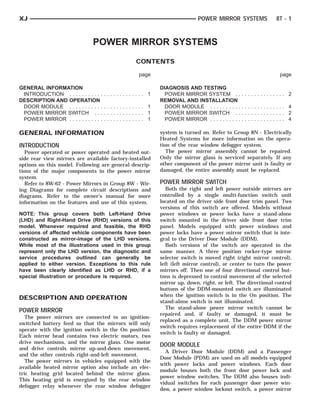 XJ                                                                       POWER MIRROR SYSTEMS             8T - 1



                               POWER MIRROR SYSTEMS
                                                CONTENTS

                                                 page                                                       page

GENERAL INFORMATION                                      DIAGNOSIS AND TESTING
 INTRODUCTION . . . . . . . . . . .   ............. 1      POWER MIRROR SYSTEM . .            .............. 2
DESCRIPTION AND OPERATION                                REMOVAL AND INSTALLATION
 DOOR MODULE . . . . . . . . . . .    ............. 1      DOOR MODULE . . . . . . . . . .    .............. 4
 POWER MIRROR SWITCH . . .            ............. 1      POWER MIRROR SWITCH . .            .............. 2
 POWER MIRROR . . . . . . . . . . .   ............. 1      POWER MIRROR . . . . . . . . . .   .............. 4

GENERAL INFORMATION                                      system is turned on. Refer to Group 8N - Electrically
                                                         Heated Systems for more information on the opera-
INTRODUCTION                                             tion of the rear window defogger system.
   Power operated or power operated and heated out-         The power mirror assembly cannot be repaired.
side rear view mirrors are available factory-installed   Only the mirror glass is serviced separately. If any
options on this model. Following are general descrip-    other component of the power mirror unit is faulty or
tions of the major components in the power mirror        damaged, the entire assembly must be replaced.
system.
   Refer to 8W-62 - Power Mirrors in Group 8W - Wir-     POWER MIRROR SWITCH
ing Diagrams for complete circuit descriptions and          Both the right and left power outside mirrors are
diagrams. Refer to the owner’s manual for more           controlled by a single multi-function switch unit
information on the features and use of this system.      located on the driver side front door trim panel. Two
                                                         versions of this switch are offered. Models without
NOTE: This group covers both Left-Hand Drive             power windows or power locks have a stand-alone
(LHD) and Right-Hand Drive (RHD) versions of this        switch mounted in the driver side front door trim
model. Whenever required and feasible, the RHD           panel. Models equipped with power windows and
versions of affected vehicle components have been        power locks have a power mirror switch that is inte-
constructed as mirror-image of the LHD versions.         gral to the Driver Door Module (DDM).
While most of the illustrations used in this group          Both versions of the switch are operated in the
represent only the LHD version, the diagnostic and       same manner. A three position rocker-type mirror
service procedures outlined can generally be             selector switch is moved right (right mirror control),
applied to either version. Exceptions to this rule       left (left mirror control), or center to turn the power
have been clearly identified as LHD or RHD, if a         mirrors off. Then one of four directional control but-
special illustration or procedure is required.           tons is depressed to control movement of the selected
                                                         mirror up, down, right, or left. The directional control
                                                         buttons of the DDM-mounted switch are illuminated
                                                         when the ignition switch is in the On position. The
DESCRIPTION AND OPERATION
                                                         stand-alone switch is not illuminated.
                                                            The stand-alone power mirror switch cannot be
POWER MIRROR
                                                         repaired and, if faulty or damaged, it must be
   The power mirrors are connected to an ignition-
                                                         replaced as a complete unit. The DDM power mirror
switched battery feed so that the mirrors will only
                                                         switch requires replacement of the entire DDM if the
operate with the ignition switch in the On position.
                                                         switch is faulty or damaged.
Each mirror head contains two electric motors, two
drive mechanisms, and the mirror glass. One motor
                                                         DOOR MODULE
and drive controls mirror up-and-down movement,
                                                           A Driver Door Module (DDM) and a Passenger
and the other controls right-and-left movement.
                                                         Door Module (PDM) are used on all models equipped
   The power mirrors in vehicles equipped with the
                                                         with power locks and power windows. Each door
available heated mirror option also include an elec-
                                                         module houses both the front door power lock and
tric heating grid located behind the mirror glass.
                                                         power window switches. The DDM also houses indi-
This heating grid is energized by the rear window
                                                         vidual switches for each passenger door power win-
defogger relay whenever the rear window defogger
                                                         dow, a power window lockout switch, a power mirror
 