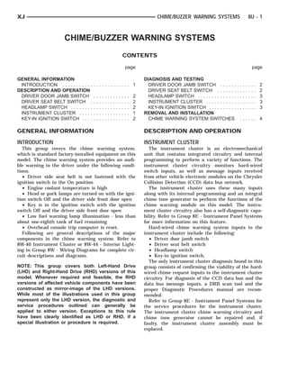 XJ                                                                                                  CHIME/BUZZER WARNING SYSTEMS                              8U - 1



                      CHIME/BUZZER WARNING SYSTEMS
                                                                              CONTENTS

                                                                                  page                                                                            page

GENERAL INFORMATION                                                                           DIAGNOSIS AND TESTING
 INTRODUCTION . . . . . . . . . . .   ............. 1                                           DRIVER DOOR JAMB SWITCH . . . . . .           .   .   .   .   .   .   .   2
DESCRIPTION AND OPERATION                                                                       DRIVER SEAT BELT SWITCH . . . . . . .         .   .   .   .   .   .   .   2
 DRIVER DOOR JAMB SWITCH              .   .   .   .   .   .   .   .   .   .   .   .   .   2     HEADLAMP SWITCH . . . . . . . . . . . . . .   .   .   .   .   .   .   .   3
 DRIVER SEAT BELT SWITCH .            .   .   .   .   .   .   .   .   .   .   .   .   .   2     INSTRUMENT CLUSTER . . . . . . . . . . .      .   .   .   .   .   .   .   3
 HEADLAMP SWITCH . . . . . . . .      .   .   .   .   .   .   .   .   .   .   .   .   .   2     KEY-IN IGNITION SWITCH . . . . . . . . . .    .   .   .   .   .   .   .   3
 INSTRUMENT CLUSTER . . . . .         .   .   .   .   .   .   .   .   .   .   .   .   .   1   REMOVAL AND INSTALLATION
 KEY-IN IGNITION SWITCH . . . .       .   .   .   .   .   .   .   .   .   .   .   .   .   2     CHIME WARNING SYSTEM SWITCHES                     ...... 4

GENERAL INFORMATION                                                                           DESCRIPTION AND OPERATION
INTRODUCTION                                                                                  INSTRUMENT CLUSTER
   This group covers the chime warning system,                                                   The instrument cluster is an electromechanical
which is standard factory-installed equipment on this                                         unit that contains integrated circuitry and internal
model. The chime warning system provides an audi-                                             programming to perform a variety of functions. The
ble warning to the driver under the following condi-                                          instrument cluster circuitry monitors hard-wired
tions:                                                                                        switch inputs, as well as message inputs received
   • Driver side seat belt is not fastened with the                                           from other vehicle electronic modules on the Chrysler
ignition switch in the On position                                                            Collision Detection (CCD) data bus network.
   • Engine coolant temperature is high                                                          The instrument cluster uses these many inputs
   • Head or park lamps are turned on with the igni-                                          along with its internal programming and an integral
tion switch Off and the driver side front door open                                           chime tone generator to perform the functions of the
   • Key is in the ignition switch with the ignition                                          chime warning module on this model. The instru-
switch Off and the driver side front door open                                                ment cluster circuitry also has a self-diagnostic capa-
   • Low fuel warning lamp illumination - less than                                           bility. Refer to Group 8E - Instrument Panel Systems
about one-eighth tank of fuel remaining                                                       for more information on this feature.
   • Overhead console trip computer is reset.                                                    Hard-wired chime warning system inputs to the
   Following are general descriptions of the major                                            instrument cluster include the following:
components in the chime warning system. Refer to                                                 • Driver door jamb switch
8W-40 Instrument Cluster or 8W-44 - Interior Light-                                              • Driver seat belt switch
ing in Group 8W - Wiring Diagrams for complete cir-                                              • Headlamp switch
cuit descriptions and diagrams.                                                                  • Key-in ignition switch.
                                                                                                 The only instrument cluster diagnosis found in this
NOTE: This group covers both Left-Hand Drive                                                  group consists of confirming the viability of the hard-
(LHD) and Right-Hand Drive (RHD) versions of this                                             wired chime request inputs to the instrument cluster
model. Whenever required and feasible, the RHD                                                circuitry. For diagnosis of the CCD data bus and the
versions of affected vehicle components have been                                             data bus message inputs, a DRB scan tool and the
constructed as mirror-image of the LHD versions.                                              proper Diagnostic Procedures manual are recom-
While most of the illustrations used in this group                                            mended.
represent only the LHD version, the diagnostic and                                               Refer to Group 8E - Instrument Panel Systems for
service procedures outlined can generally be                                                  the service procedures for the instrument cluster.
applied to either version. Exceptions to this rule                                            The instrument cluster chime warning circuitry and
have been clearly identified as LHD or RHD, if a                                              chime tone generator cannot be repaired and, if
special illustration or procedure is required.                                                faulty, the instrument cluster assembly must be
                                                                                              replaced.
 
