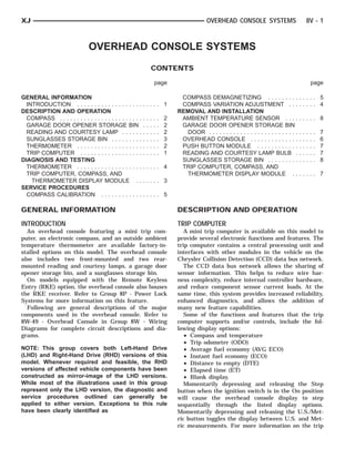XJ                                                                                                OVERHEAD CONSOLE SYSTEMS                               8V - 1



                               OVERHEAD CONSOLE SYSTEMS
                                                                    CONTENTS

                                                                        page                                                                                 page

GENERAL INFORMATION                                                                  COMPASS DEMAGNETIZING . . . . . . . . .                     ..... 5
  INTRODUCTION . . . . . . . . . . . . . . . . . . .        ..... 1                  COMPASS VARIATION ADJUSTMENT . . .                          ..... 4
DESCRIPTION AND OPERATION                                                           REMOVAL AND INSTALLATION
  COMPASS . . . . . . . . . . . . . . . . . . . . . . . .   .   .   .   .   .   2    AMBIENT TEMPERATURE SENSOR . . . .                          ..... 8
  GARAGE DOOR OPENER STORAGE BIN                            .   .   .   .   .   2    GARAGE DOOR OPENER STORAGE BIN
  READING AND COURTESY LAMP . . . . . .                     .   .   .   .   .   2     DOOR . . . . . . . . . . . . . . . . . . . . . . . . . .   .   .   .   .   .   7
  SUNGLASSES STORAGE BIN . . . . . . . . .                  .   .   .   .   .   3    OVERHEAD CONSOLE . . . . . . . . . . . . . .                .   .   .   .   .   6
  THERMOMETER . . . . . . . . . . . . . . . . . . .         .   .   .   .   .   2    PUSH BUTTON MODULE . . . . . . . . . . . .                  .   .   .   .   .   7
  TRIP COMPUTER . . . . . . . . . . . . . . . . . .         .   .   .   .   .   1    READING AND COURTESY LAMP BULB .                            .   .   .   .   .   7
DIAGNOSIS AND TESTING                                                                SUNGLASSES STORAGE BIN . . . . . . . . .                    .   .   .   .   .   8
  THERMOMETER . . . . . . . . . . . . . . . . . . .         ..... 4                  TRIP COMPUTER, COMPASS, AND
  TRIP COMPUTER, COMPASS, AND                                                         THERMOMETER DISPLAY MODULE . .                             ..... 7
    THERMOMETER DISPLAY MODULE . .                          ..... 3
SERVICE PROCEDURES
  COMPASS CALIBRATION . . . . . . . . . . . .               ..... 5

GENERAL INFORMATION                                                                 DESCRIPTION AND OPERATION
INTRODUCTION                                                                        TRIP COMPUTER
  An overhead console featuring a mini trip com-                                       A mini trip computer is available on this model to
puter, an electronic compass, and an outside ambient                                provide several electronic functions and features. The
temperature thermometer are available factory-in-                                   trip computer contains a central processing unit and
stalled options on this model. The overhead console                                 interfaces with other modules in the vehicle on the
also includes two front-mounted and two rear-                                       Chrysler Collision Detection (CCD) data bus network.
mounted reading and courtesy lamps, a garage door                                      The CCD data bus network allows the sharing of
opener storage bin, and a sunglasses storage bin.                                   sensor information. This helps to reduce wire har-
  On models equipped with the Remote Keyless                                        ness complexity, reduce internal controller hardware,
Entry (RKE) option, the overhead console also houses                                and reduce component sensor current loads. At the
the RKE receiver. Refer to Group 8P - Power Lock                                    same time, this system provides increased reliability,
Systems for more information on this feature.                                       enhanced diagnostics, and allows the addition of
  Following are general descriptions of the major                                   many new feature capabilities.
components used in the overhead console. Refer to                                      Some of the functions and features that the trip
8W-49 - Overhead Console in Group 8W - Wiring                                       computer supports and/or controls, include the fol-
Diagrams for complete circuit descriptions and dia-                                 lowing display options:
grams.                                                                                 • Compass and temperature
                                                                                       • Trip odometer (ODO)
NOTE: This group covers both Left-Hand Drive                                           • Average fuel economy (AVG ECO)
(LHD) and Right-Hand Drive (RHD) versions of this                                      • Instant fuel economy (ECO)
model. Whenever required and feasible, the RHD                                         • Distance to empty (DTE)
versions of affected vehicle components have been                                      • Elapsed time (ET)
constructed as mirror-image of the LHD versions.                                       • Blank display.
While most of the illustrations used in this group                                     Momentarily depressing and releasing the Step
represent only the LHD version, the diagnostic and                                  button when the ignition switch is in the On position
service procedures outlined can generally be                                        will cause the overhead console display to step
applied to either version. Exceptions to this rule                                  sequentially through the listed display options.
have been clearly identified as                                                     Momentarily depressing and releasing the U.S./Met-
                                                                                    ric button toggles the display between U.S. and Met-
                                                                                    ric measurements. For more information on the trip
 