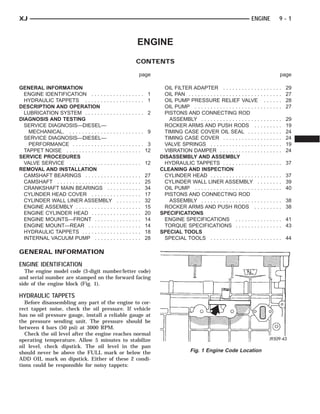 XJ                                                                                                                        ENGINE                          9-1



                                                             ENGINE
                                                            CONTENTS

                                                             page                                                                                         page

GENERAL INFORMATION                                                       OIL FILTER ADAPTER . . . . . . . . . . . .              ...         .   .   .   .   29
  ENGINE IDENTIFICATION . . . . . . . . . . . . . . . . .           1     OIL PAN . . . . . . . . . . . . . . . . . . . . . . .   ...         .   .   .   .   27
  HYDRAULIC TAPPETS . . . . . . . . . . . . . . . . . . .           1     OIL PUMP PRESSURE RELIEF VALVE                           ..         .   .   .   .   28
DESCRIPTION AND OPERATION                                                 OIL PUMP . . . . . . . . . . . . . . . . . . . . .      ...         .   .   .   .   27
  LUBRICATION SYSTEM . . . . . . . . . . . . . . . . . . .          2     PISTONS AND CONNECTING ROD
DIAGNOSIS AND TESTING                                                       ASSEMBLY . . . . . . . . . . . . . . . . . . .        .   .   .   .   .   .   .   29
  SERVICE DIAGNOSIS—DIESEL—                                               ROCKER ARMS AND PUSH RODS . .                           .   .   .   .   .   .   .   19
    MECHANICAL. . . . . . . . . . . . . . . . . . . . . . . . .     9     TIMING CASE COVER OIL SEAL . . . .                      .   .   .   .   .   .   .   24
  SERVICE DIAGNOSIS—DIESEL—                                               TIMING CASE COVER . . . . . . . . . . . .               .   .   .   .   .   .   .   24
    PERFORMANCE . . . . . . . . . . . . . . . . . . . . . . .       3     VALVE SPRINGS . . . . . . . . . . . . . . . .           .   .   .   .   .   .   .   19
  TAPPET NOISE . . . . . . . . . . . . . . . . . . . . . . . .     12     VIBRATION DAMPER . . . . . . . . . . . . .              .   .   .   .   .   .   .   24
SERVICE PROCEDURES                                                      DISASSEMBLY AND ASSEMBLY
  VALVE SERVICE . . . . . . . . . . . . . . . . . . . . . . .      12     HYDRAULIC TAPPETS . . . . . . . . . . . .               . . . . . . . 37
REMOVAL AND INSTALLATION                                                CLEANING AND INSPECTION
  CAMSHAFT BEARINGS . . . . . . . . . . . . . . . . . .            27     CYLINDER HEAD . . . . . . . . . . . . . . . .           . . . . . . . 37
  CAMSHAFT . . . . . . . . . . . . . . . . . . . . . . . . . . .   25     CYLINDER WALL LINER ASSEMBLY .                          . . . . . . . 39
  CRANKSHAFT MAIN BEARINGS . . . . . . . . . . .                   34     OIL PUMP . . . . . . . . . . . . . . . . . . . . .      . . . . . . . 40
  CYLINDER HEAD COVER . . . . . . . . . . . . . . . .              17     PISTONS AND CONNECTING ROD
  CYLINDER WALL LINER ASSEMBLY . . . . . . . .                     32       ASSEMBLY . . . . . . . . . . . . . . . . . . .        . . . . . . . 38
  ENGINE ASSEMBLY . . . . . . . . . . . . . . . . . . . . .        15     ROCKER ARMS AND PUSH RODS . .                           . . . . . . . 38
  ENGINE CYLINDER HEAD . . . . . . . . . . . . . . . .             20   SPECIFICATIONS
  ENGINE MOUNTS—FRONT . . . . . . . . . . . . . . .                14     ENGINE SPECIFICATIONS . . . . . . . .                   . . . . . . . 41
  ENGINE MOUNT—REAR . . . . . . . . . . . . . . . . .              14     TORQUE SPECIFICATIONS . . . . . . . .                   . . . . . . . 43
  HYDRAULIC TAPPETS . . . . . . . . . . . . . . . . . . .          18   SPECIAL TOOLS
  INTERNAL VACUUM PUMP . . . . . . . . . . . . . . .               28     SPECIAL TOOLS . . . . . . . . . . . . . . . .           . . . . . . . 44

GENERAL INFORMATION
ENGINE IDENTIFICATION
  The engine model code (3-digit number/letter code)
and serial number are stamped on the forward facing
side of the engine block (Fig. 1).

HYDRAULIC TAPPETS
   Before disassembling any part of the engine to cor-
rect tappet noise, check the oil pressure. If vehicle
has no oil pressure gauge, install a reliable gauge at
the pressure sending unit. The pressure should be
between 4 bars (50 psi) at 3000 RPM.
   Check the oil level after the engine reaches normal
operating temperature. Allow 5 minutes to stabilize
oil level, check dipstick. The oil level in the pan
should never be above the FULL mark or below the                                        Fig. 1 Engine Code Location
ADD OIL mark on dipstick. Either of these 2 condi-
tions could be responsible for noisy tappets:
 