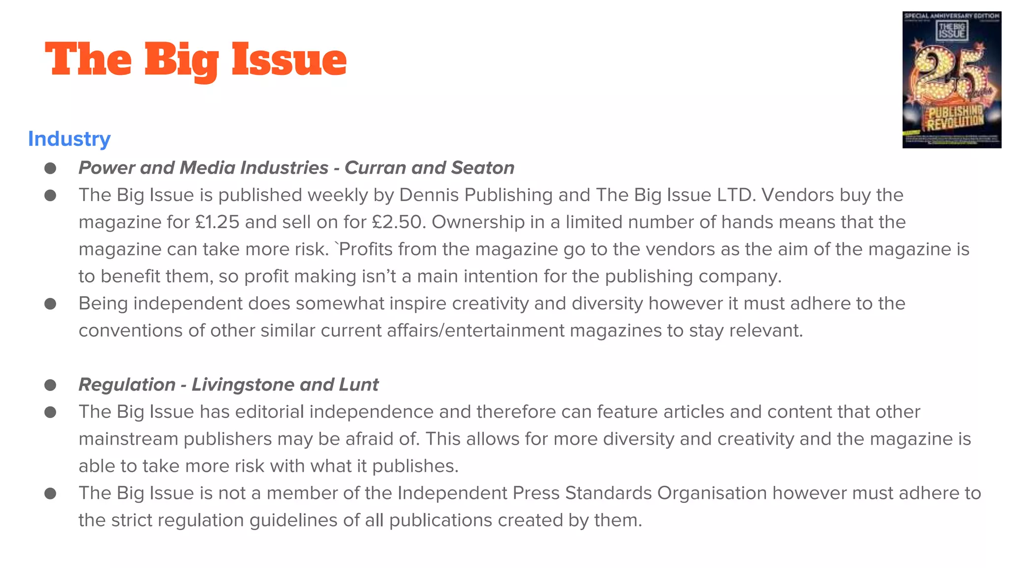 The Big Issue
Industry
● Power and Media Industries - Curran and Seaton
● The Big Issue is published weekly by Dennis Publishing and The Big Issue LTD. Vendors buy the
magazine for £1.25 and sell on for £2.50. Ownership in a limited number of hands means that the
magazine can take more risk. `Profits from the magazine go to the vendors as the aim of the magazine is
to benefit them, so profit making isn’t a main intention for the publishing company.
● Being independent does somewhat inspire creativity and diversity however it must adhere to the
conventions of other similar current affairs/entertainment magazines to stay relevant.
● Regulation - Livingstone and Lunt
● The Big Issue has editorial independence and therefore can feature articles and content that other
mainstream publishers may be afraid of. This allows for more diversity and creativity and the magazine is
able to take more risk with what it publishes.
● The Big Issue is not a member of the Independent Press Standards Organisation however must adhere to
the strict regulation guidelines of all publications created by them.
 