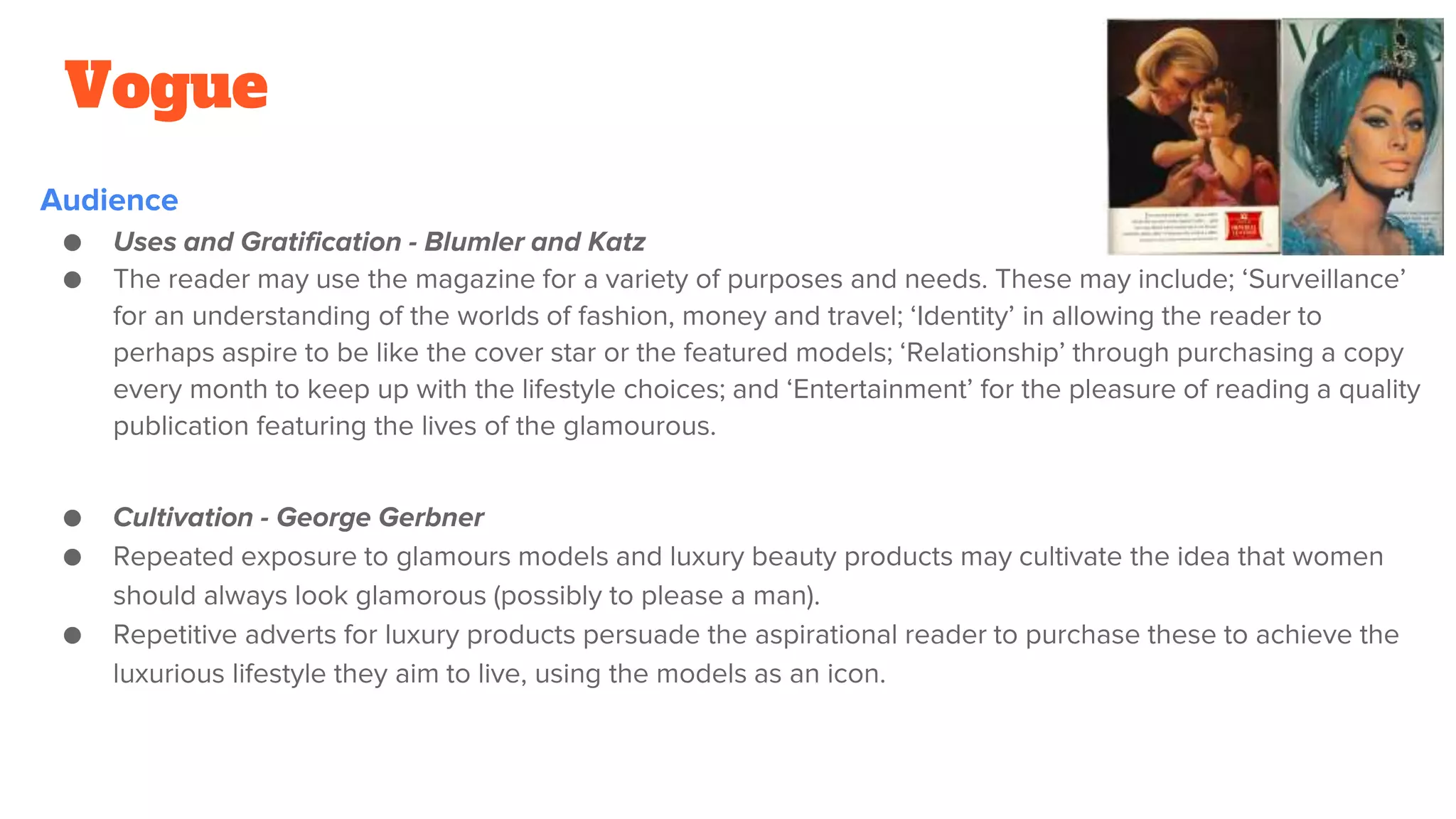 Vogue
Audience
● Uses and Gratification - Blumler and Katz
● The reader may use the magazine for a variety of purposes and needs. These may include; ‘Surveillance’
for an understanding of the worlds of fashion, money and travel; ‘Identity’ in allowing the reader to
perhaps aspire to be like the cover star or the featured models; ‘Relationship’ through purchasing a copy
every month to keep up with the lifestyle choices; and ‘Entertainment’ for the pleasure of reading a quality
publication featuring the lives of the glamourous.
● Cultivation - George Gerbner
● Repeated exposure to glamours models and luxury beauty products may cultivate the idea that women
should always look glamorous (possibly to please a man).
● Repetitive adverts for luxury products persuade the aspirational reader to purchase these to achieve the
luxurious lifestyle they aim to live, using the models as an icon.
 