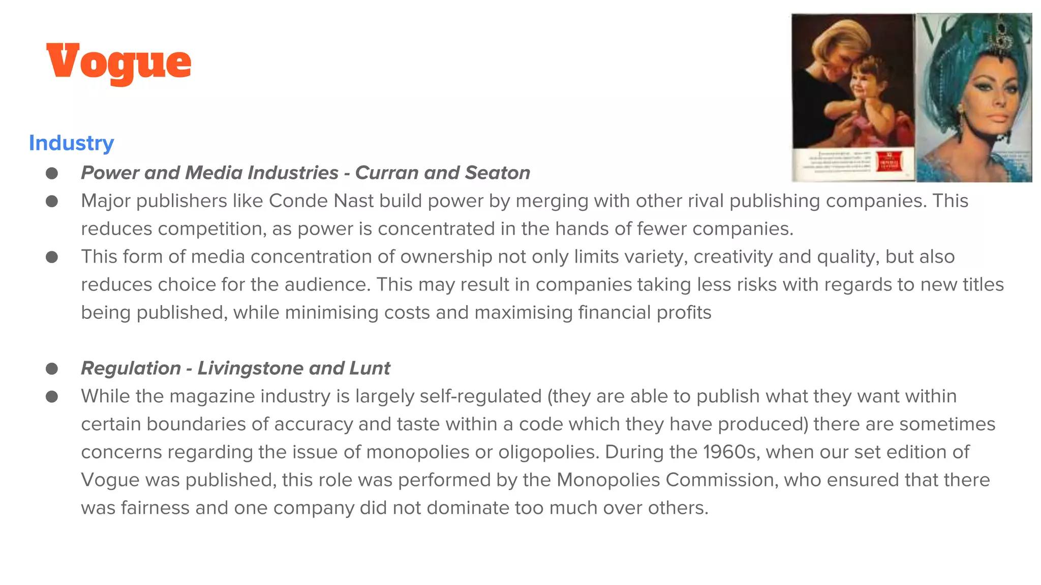 Vogue
Industry
● Power and Media Industries - Curran and Seaton
● Major publishers like Conde Nast build power by merging with other rival publishing companies. This
reduces competition, as power is concentrated in the hands of fewer companies.
● This form of media concentration of ownership not only limits variety, creativity and quality, but also
reduces choice for the audience. This may result in companies taking less risks with regards to new titles
being published, while minimising costs and maximising financial profits
● Regulation - Livingstone and Lunt
● While the magazine industry is largely self-regulated (they are able to publish what they want within
certain boundaries of accuracy and taste within a code which they have produced) there are sometimes
concerns regarding the issue of monopolies or oligopolies. During the 1960s, when our set edition of
Vogue was published, this role was performed by the Monopolies Commission, who ensured that there
was fairness and one company did not dominate too much over others.
 