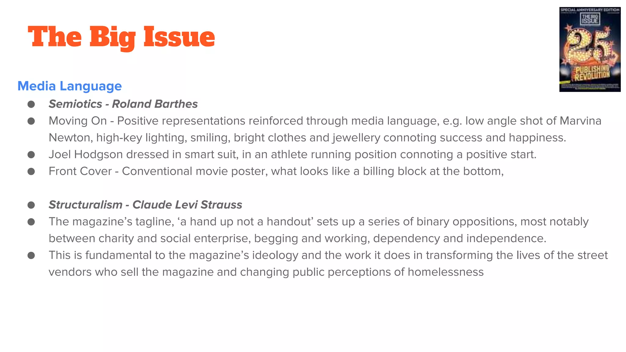 The Big Issue
Media Language
● Semiotics - Roland Barthes
● Moving On - Positive representations reinforced through media language, e.g. low angle shot of Marvina
Newton, high-key lighting, smiling, bright clothes and jewellery connoting success and happiness.
● Joel Hodgson dressed in smart suit, in an athlete running position connoting a positive start.
● Front Cover - Conventional movie poster, what looks like a billing block at the bottom,
● Structuralism - Claude Levi Strauss
● The magazine’s tagline, ‘a hand up not a handout’ sets up a series of binary oppositions, most notably
between charity and social enterprise, begging and working, dependency and independence.
● This is fundamental to the magazine’s ideology and the work it does in transforming the lives of the street
vendors who sell the magazine and changing public perceptions of homelessness
 
