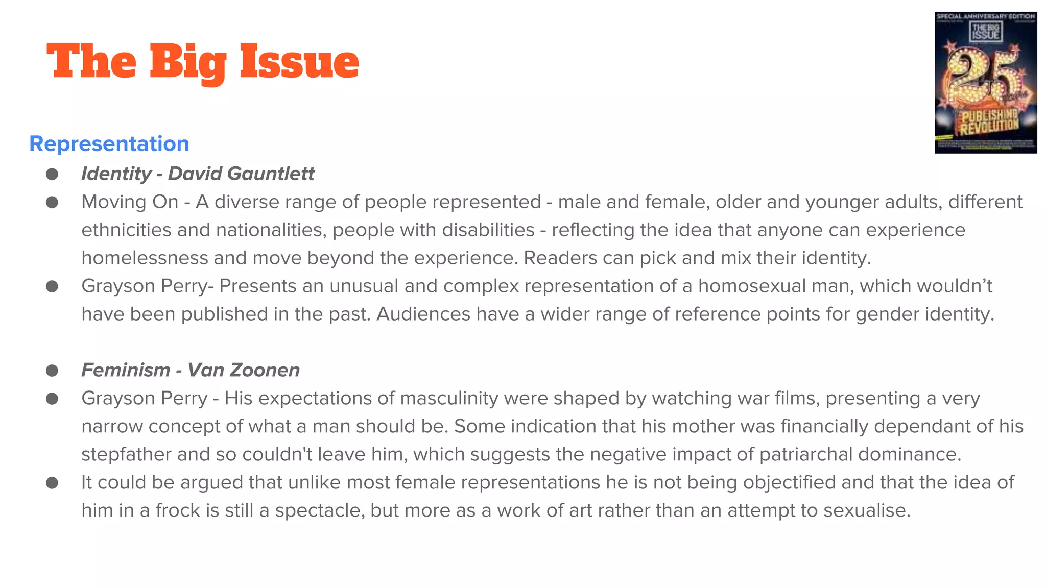 The Big Issue
Representation
● Identity - David Gauntlett
● Moving On - A diverse range of people represented - male and female, older and younger adults, different
ethnicities and nationalities, people with disabilities - reflecting the idea that anyone can experience
homelessness and move beyond the experience. Readers can pick and mix their identity.
● Grayson Perry- Presents an unusual and complex representation of a homosexual man, which wouldn’t
have been published in the past. Audiences have a wider range of reference points for gender identity.
● Feminism - Van Zoonen
● Grayson Perry - His expectations of masculinity were shaped by watching war films, presenting a very
narrow concept of what a man should be. Some indication that his mother was financially dependant of his
stepfather and so couldn't leave him, which suggests the negative impact of patriarchal dominance.
● It could be argued that unlike most female representations he is not being objectified and that the idea of
him in a frock is still a spectacle, but more as a work of art rather than an attempt to sexualise.
 