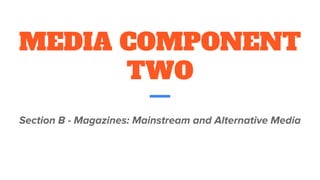 MEDIA COMPONENT
TWO
Section B - Magazines: Mainstream and Alternative Media
 