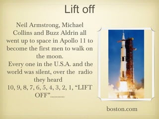 Lift off
    Neil Armstrong, Michael
  Collins and Buzz Aldrin all
went up to space in Apollo 11 to
become the first men to walk on
             the moon.
Every one in the U.S.A. and the
world was silent, over the radio
            they heard
10, 9, 8, 7, 6, 5, 4, 3, 2, 1, “LIFT
             OFF”..........

                                       boston.com
 