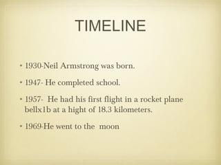 TIMELINE

•1930-Neil Armstrong was born.
•1947- He completed school.
•1957- He had his first flight in a rocket plane
 bellx1b at a hight of 18.3 kilometers.
•1969-He went to the moon
 