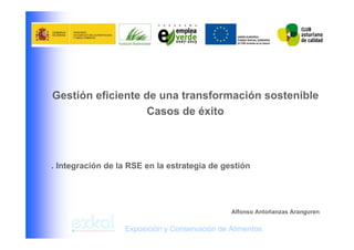 Gestión eficiente de una transformación sostenible
                  Casos de éxito



. Integración de la RSE en la estrategia de gestión




                                               Alfonso Antoñanzas Aranguren

                  Exposición y Conservación de Alimentos
 