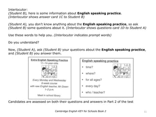 Interlocutor:
(Student B), here is some information about English speaking practice.
(Interlocutor shows answer card 1C to Student B)
(Student A), you don’t know anything about the English speaking practice, so ask
(Student B) some questions about it. (Interlocutor shows questions card 1D to Student A)
Use these words to help you. (Interlocutor indicates prompt words)
Do you understand?
Now, (Student A), ask (Student B) your questions about the English speaking practice,
and (Student B) you answer them.
Candidates are assessed on both their questions and answers in Part 2 of the test
11Cambridge English KEY for Schools Book 2
 