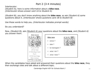 Part 2 (3-4 minutes)
Interlocutor:
(Student A), here is some information about a bike race.
(Interlocutor shows answer card 1A to Student A)
(Student B), you don’t know anything about the bike race, so ask (Student A) some
questions about it. (Interlocutor shows questions card 1B to Student B)
Use these words to help you. (Interlocutor indicates prompt words)
Do you understand?
Now, (Student B), ask (Student A) your questions about the bike race, and (Student A)
you answer them.
When the candidates have asked and answered their questions about the bike race, they
then exchange roles and talk about a different topic.
14Cambridge English KEY for Schools Book 2
 