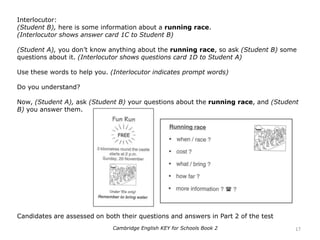 Interlocutor:
(Student B), here is some information about a running race.
(Interlocutor shows answer card 1C to Student B)
(Student A), you don’t know anything about the running race, so ask (Student B) some
questions about it. (Interlocutor shows questions card 1D to Student A)
Use these words to help you. (Interlocutor indicates prompt words)
Do you understand?
Now, (Student A), ask (Student B) your questions about the running race, and (Student
B) you answer them.
Candidates are assessed on both their questions and answers in Part 2 of the test
17Cambridge English KEY for Schools Book 2
 
