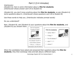 Part 2 (3-4 minutes)
Interlocutor:
(Student A), here is some information about a film for students.
(Interlocutor shows answer card 1A to Student A)
(Student B), you don’t know anything about the film for students, so ask (Student A)
some questions about it. (Interlocutor shows questions card 1B to Student B)
Use these words to help you. (Interlocutor indicates prompt words)
Do you understand?
Now, (Student B), ask (Student A) your questions about the film for students, and
(Student A) you answer them.
When the candidates have asked and answered their questions about the film for
students, they then exchange roles and talk about a different topic.
20Cambridge English KEY for Schools Book 2
 