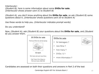 Interlocutor:
(Student B), here is some information about some DVDs for sale.
(Interlocutor shows answer card 1C to Student B)
(Student A), you don’t know anything about the DVDs for sale, so ask (Student B) some
questions about it. (Interlocutor shows questions card 1D to Student A)
Use these words to help you. (Interlocutor indicates prompt words)
Do you understand?
Now, (Student A), ask (Student B) your questions about the DVDs for sale, and (Student
B) you answer them.
Candidates are assessed on both their questions and answers in Part 2 of the test
23Cambridge English KEY for Schools Book 2
 