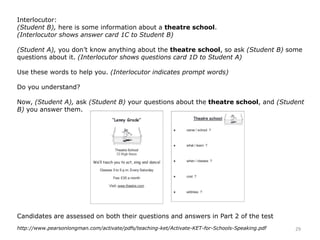 Interlocutor:
(Student B), here is some information about a theatre school.
(Interlocutor shows answer card 1C to Student B)
(Student A), you don’t know anything about the theatre school, so ask (Student B) some
questions about it. (Interlocutor shows questions card 1D to Student A)
Use these words to help you. (Interlocutor indicates prompt words)
Do you understand?
Now, (Student A), ask (Student B) your questions about the theatre school, and (Student
B) you answer them.
Candidates are assessed on both their questions and answers in Part 2 of the test
29http://www.pearsonlongman.com/activate/pdfs/teaching-ket/Activate-KET-for-Schools-Speaking.pdf
 