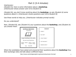 Part 2 (3-4 minutes)
Interlocutor:
(Student A), here is some information about a bookshop.
(Interlocutor shows answer card 1A to Student A)
(Student B), you don’t know anything about the bookshop, so ask (Student A) some
questions about it. (Interlocutor shows questions card 1B to Student B)
Use these words to help you. (Interlocutor indicates prompt words)
Do you understand?
Now, (Student B), ask (Student A) your questions about the bookshop, and (Student A)
you answer them.
When the candidates have asked and answered their questions about the bookshop they
then exchange roles and talk about a different topic.
32http://www.cambridgeenglish.org/exams/key/exam-format/
 