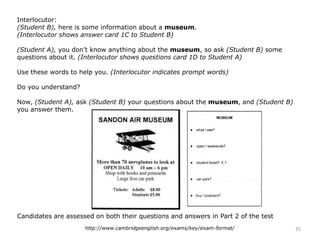 Interlocutor:
(Student B), here is some information about a museum.
(Interlocutor shows answer card 1C to Student B)
(Student A), you don’t know anything about the museum, so ask (Student B) some
questions about it. (Interlocutor shows questions card 1D to Student A)
Use these words to help you. (Interlocutor indicates prompt words)
Do you understand?
Now, (Student A), ask (Student B) your questions about the museum, and (Student B)
you answer them.
Candidates are assessed on both their questions and answers in Part 2 of the test
35http://www.cambridgeenglish.org/exams/key/exam-format/
 