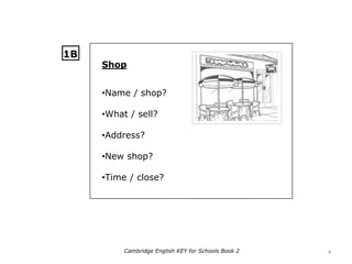 Shop
•Name / shop?
•What / sell?
•Address?
•New shop?
•Time / close?
1B
4Cambridge English KEY for Schools Book 2
 