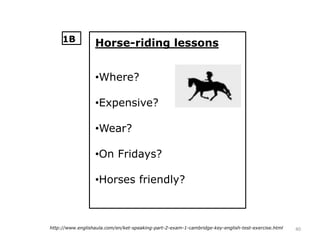 40http://www.englishaula.com/en/ket-speaking-part-2-exam-1-cambridge-key-english-test-exercise.html
Horse-riding lessons
•Where?
•Expensive?
•Wear?
•On Fridays?
•Horses friendly?
1B
 
