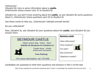 Interlocutor:
(Student B), here is some information about a castle.
(Interlocutor shows answer card 1C to Student B)
(Student A), you don’t know anything about the castle, so ask (Student B) some questions
about it. (Interlocutor shows questions card 1D to Student A)
Use these words to help you. (Interlocutor indicates prompt words)
Do you understand?
Now, (Student A), ask (Student B) your questions about the castle, and (Student B) you
answer them.
Candidates are assessed on both their questions and answers in Part 2 of the test
41http://www.englishaula.com/en/ket-speaking-part-2-exam-1-cambridge-key-english-test-exercise.html
 