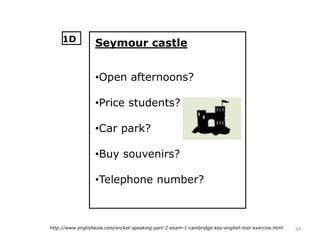 43http://www.englishaula.com/en/ket-speaking-part-2-exam-1-cambridge-key-english-test-exercise.html
Seymour castle
•Open afternoons?
•Price students?
•Car park?
•Buy souvenirs?
•Telephone number?
1D
 