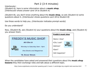 Part 2 (3-4 minutes)
Interlocutor:
(Student A), here is some information about a music shop.
(Interlocutor shows answer card 1A to Student A)
(Student B), you don’t know anything about the music shop, so ask (Student A) some
questions about it. (Interlocutor shows questions card 1B to Student B)
Use these words to help you. (Interlocutor indicates prompt words)
Do you understand?
Now, (Student B), ask (Student A) your questions about the music shop, and (Student A)
you answer them.
When the candidates have asked and answered their questions about the music shop
lessons they then exchange roles and talk about a different topic.
44http://www.englishaula.com/en/ket-speaking-part-2-exam-1-cambridge-key-english-test-exercise.html
 