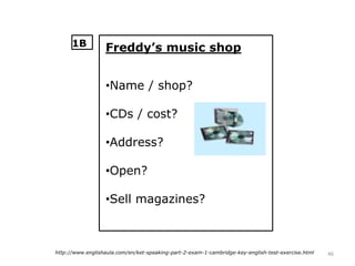46http://www.englishaula.com/en/ket-speaking-part-2-exam-1-cambridge-key-english-test-exercise.html
Freddy’s music shop
•Name / shop?
•CDs / cost?
•Address?
•Open?
•Sell magazines?
1B
 