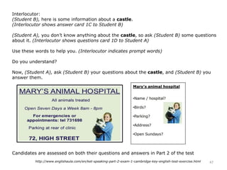 Interlocutor:
(Student B), here is some information about a castle.
(Interlocutor shows answer card 1C to Student B)
(Student A), you don’t know anything about the castle, so ask (Student B) some questions
about it. (Interlocutor shows questions card 1D to Student A)
Use these words to help you. (Interlocutor indicates prompt words)
Do you understand?
Now, (Student A), ask (Student B) your questions about the castle, and (Student B) you
answer them.
Candidates are assessed on both their questions and answers in Part 2 of the test
47http://www.englishaula.com/en/ket-speaking-part-2-exam-1-cambridge-key-english-test-exercise.html
 