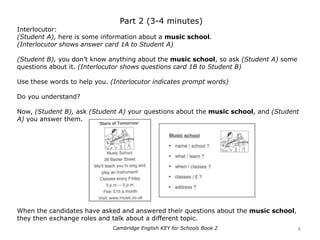 Part 2 (3-4 minutes)
Interlocutor:
(Student A), here is some information about a music school.
(Interlocutor shows answer card 1A to Student A)
(Student B), you don’t know anything about the music school, so ask (Student A) some
questions about it. (Interlocutor shows questions card 1B to Student B)
Use these words to help you. (Interlocutor indicates prompt words)
Do you understand?
Now, (Student B), ask (Student A) your questions about the music school, and (Student
A) you answer them.
When the candidates have asked and answered their questions about the music school,
they then exchange roles and talk about a different topic.
8Cambridge English KEY for Schools Book 2
 