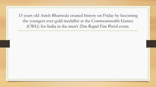 15 years old Anish Bhanwala created history on Friday by becoming
the youngest ever gold medallist at the Commonwealth Games
(CWG) for India in the men’s 25m Rapid Fire Pistol event.
 