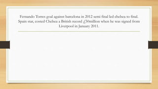 Fernando Torres goal against barcelona in 2012 semi final led chelsea to final.
Spain star, costed Chelsea a British record £50million when he was signed from
Liverpool in January 2011.
 