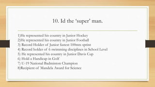 10. Id the ‘super’ man.
1)He represented his country in Junior Hockey
2)He represented his country in Junior Football
3) Record Holder of Junior fastest 100mts sprint
4) Record holder of 6 swimming disciplines in School Level
5) He represented his country in Junior Davis Cup
6) Hold a Handicap in Golf
7) U-19 National Badminton Champion
8)Recipient of Mandela Award for Science
 