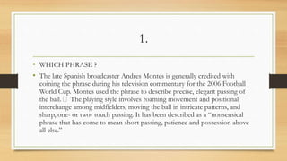 1.
• WHICH PHRASE ?
• The late Spanish broadcaster Andres Montes is generally credited with
coining the phrase during his television commentary for the 2006 Football
World Cup. Montes used the phrase to describe precise, elegant passing of
the ball. The playing style involves roaming movement and positional
interchange among midfielders, moving the ball in intricate patterns, and
sharp, one- or two- touch passing. It has been described as a “nonsensical
phrase that has come to mean short passing, patience and possession above
all else.”
 