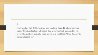 5.
On October 9th 2016, history was made in Serie B, when Vicenza
striker Cristian Galano admitted that a corner kick awarded in his
favor should have actually been given as a goal kick. What history is
being referred to?
 